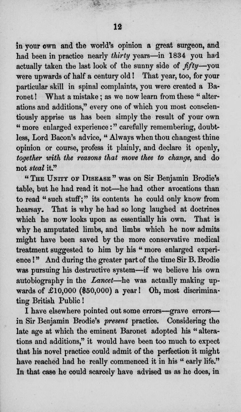 in your own and the world's opinion a great surgeon, and had been in practice nearly thirty years—in 1834 you had actually taken the last look of the sunny side of fifty—you were upwards of half a century old! That year, too, for your particular skill in spinal complaints, you were created a Ba- ronet ! What a mistake; as we now learn from these  alter- ations and additions, every one of which you most conscien- tiously apprise us has been simply the result of your own  more enlarged experience: carefully remembering, doubt- less, Lord Bacon's advice,  Always when thou changest thine opinion or course, profess it plainly, and declare it openly, together with the reasons that move thee to change, and do not steal it.  The Unity of Disease  was on Sir Benjamin Brodie's table, but he had read it not—he had other avocations than to read such stuff; its contents he could only know from hearsay. That is why he had so long laughed at doctrines which he now looks upon as essentially his own. That is why he amputated limbs, and limbs which he now admits might have been saved by the more conservative medical treatment suggested to him by his  more enlarged experi- ence ! And during the greater part of the time Sir B. Brodie was pursuing his destructive system—if we believe his own autobiography in the Lancet—he was actually making up- wards of £10,000 ($50,000) a year! Oh, most discrimina- ting British Public! I have elsewhere pointed out some errors—grave errors— in Sir Benjamin Brodie's present practice. Considering the late age at which the eminent Baronet adopted his  altera- tions and additions, it would have been too much to expect that his novel practice could admit of the perfection it might have reached had he really commenced it in his  early life. In that case he could scarcely have advised us as he does, in