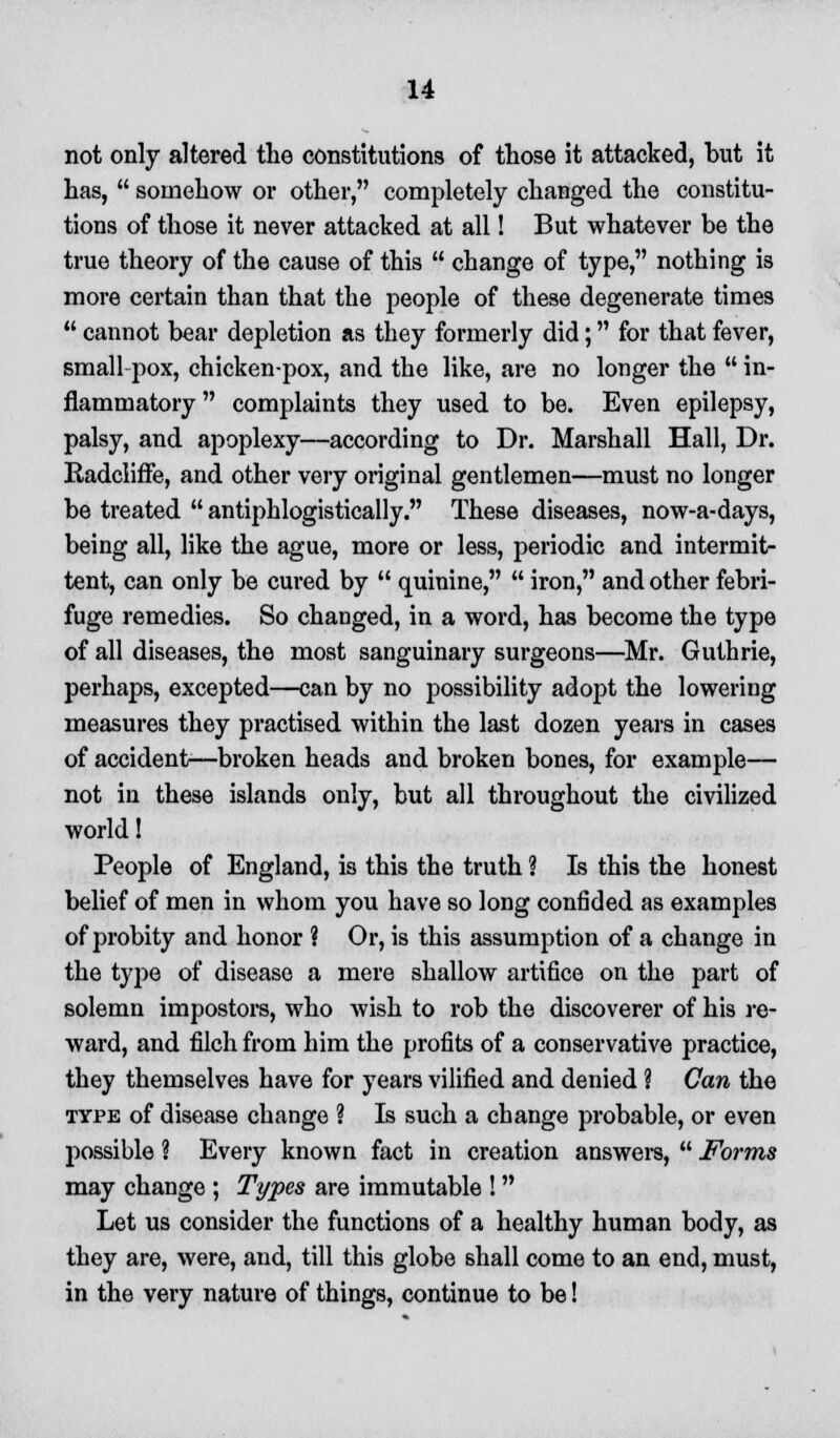 not only altered the constitutions of those it attacked, but it has,  somehow or other, completely changed the constitu- tions of those it never attacked at all! But whatever be the true theory of the cause of this  change of type, nothing is more certain than that the people of these degenerate times  cannot bear depletion as they formerly did; for that fever, small pox, chicken-pox, and the like, are no longer the  in- flammatory complaints they used to be. Even epilepsy, palsy, and apoplexy—according to Dr. Marshall Hall, Dr. Radcliffe, and other very original gentlemen—must no longer be treated  antiphlogistically. These diseases, now-a-days, being all, like the ague, more or less, periodic and intermit- tent, can only be cured by  quinine,  iron, and other febri- fuge remedies. So changed, in a word, has become the type of all diseases, the most sanguinary surgeons—Mr. Guthrie, perhaps, excepted—can by no possibility adopt the lowering measures they practised within the last dozen years in cases of accident—broken heads and broken bones, for example— not in these islands only, but all throughout the civilized world! People of England, is this the truth ? Is this the honest belief of men in whom you have so long confided as examples of probity and honor ? Or, is this assumption of a change in the type of disease a mere shallow artifice on the part of solemn impostors, who wish to rob the discoverer of his re- ward, and filch from him the profits of a conservative practice, they themselves have for years vilified and denied ? Can the type of disease change ? Is such a change probable, or even possible ? Every known fact in creation answers,  Forms may change ; Types are immutable ! Let us consider the functions of a healthy human body, as they are, were, and, till this globe shall come to an end, must, in the very nature of things, continue to be!