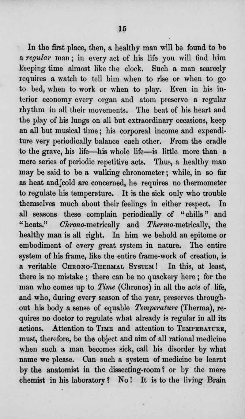 In the first place, then, a healthy man will be found to be a regular man; in every act of his life you will find him keeping time almost like the clock. Such a man scarcely requires a watch to tell him when to rise or when to go to bed, when to work or when to play. Even in his in- terior economy every organ and atom preserve a regular rhythm in all their movements. The beat of his heart and the play of his lungs on all but extraordinary occasions, keep an all but musical time; his corporeal income and expendi- ture very periodically balance each other. From the cradle to the grave, his life—his whole life—is little more than a mere series of periodic repetitive acts. Thus, a healthy man may be said to be a walking chronometer; while, in so far as heat and^cold are concerned, he requires no thermometer to regulate his temperature. It is the sick only who trouble themselves much about their feelings in either respect. In all seasons these complain periodically of chills and heats. CArowo-metrically and ^Acrmo-metrically, the healthy man is all right. In him we behold an epitome or embodiment of every great system in nature. The entire system of his frame, like the entire frame-work of creation, is a veritable Chrono-Thermal System! In this, at least, there is no mistake ; there can be no quackery here ; for the man who comes up to Time (Chronos) in all the acts of life, and who, during every season of the year, preserves through- out his body a sense of equable Temperature (Therma), re- quires no doctor to regulate what already is regular in all its actions. Attention to Time and attention to Temperature, must, therefore, be the object and aim of all rational medicine when such a man becomes sick, call his disorder by what name we please. Can such a system of medicine be learnt by the anatomist in the dissecting-room ? or by the mere chemist in his laboratory ? No! It is to the living Brain