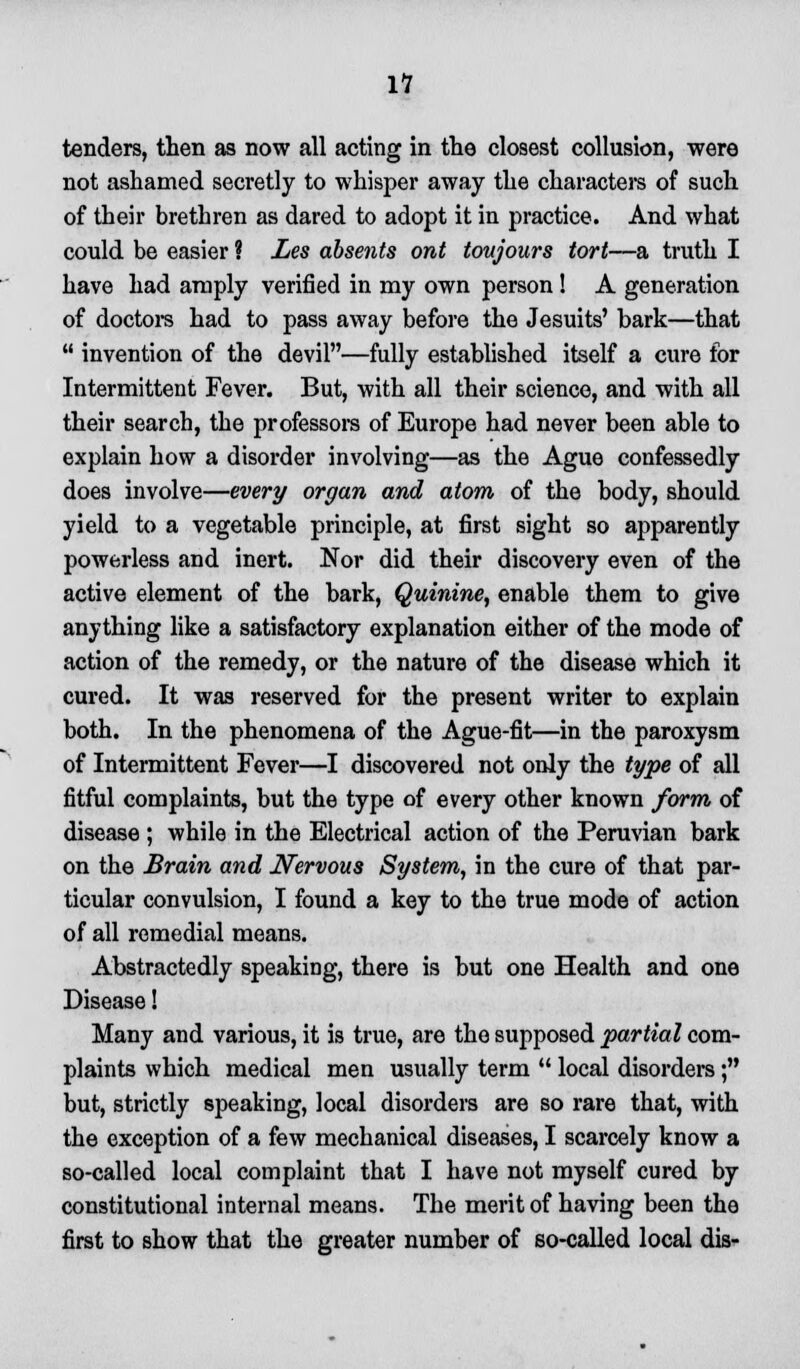 11 tenders, then as now all acting in the closest collusion, were not ashamed secretly to whisper away the characters of such of their brethren as dared to adopt it in practice. And what could be easier ? Les absents ont toujours tort—a truth I have had amply verified in my own person ! A generation of doctors had to pass away before the Jesuits' bark—that  invention of the devil—fully established itself a cure for Intermittent Fever. But, with all their science, and with all their search, the professors of Europe had never been able to explain how a disorder involving—as the Ague confessedly does involve—every organ and atom of the body, should yield to a vegetable principle, at first sight so apparently powerless and inert. Nor did their discovery even of the active element of the bark, Quinine, enable them to give anything like a satisfactory explanation either of the mode of action of the remedy, or the nature of the disease which it cured. It was reserved for the present writer to explain both. In the phenomena of the Ague-fit—in the paroxysm of Intermittent Fever—I discovered not only the type of all fitful complaints, but the type of every other known form of disease ; while in the Electrical action of the Peruvian bark on the Brain and Nervous System, in the cure of that par- ticular convulsion, I found a key to the true mode of action of all remedial means. Abstractedly speaking, there is but one Health and one Disease! Many and various, it is true, are the supposed partial com- plaints which medical men usually term  local disorders; but, strictly speaking, local disorders are so rare that, with the exception of a few mechanical diseases, I scarcely know a so-called local complaint that I have not myself cured by constitutional internal means. The merit of having been the first to show that the greater number of so-called local dis-