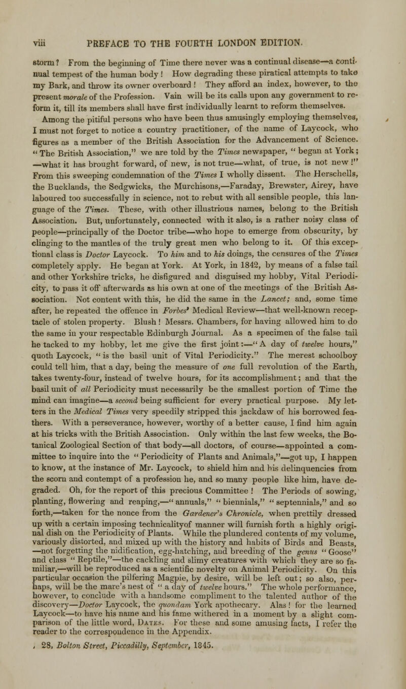 storm ? From the beginning of Time there never was a continual disease—a contl- nual tempest of the human body ! How degrading these piratical attempts to take my Bark, and throw its owner overboard ! They afford an index, however, to the present morale of the Profession. Vain will be its calls upon any government to re- form it, till its members shall have first individually learnt to reform themselves. Among the pitiful persons who have been thus amusingly employing themselves, I must not forget to notice a country practitioner, of the name of Laycock, who figures as a member of the British Association for the Advancement of Science.  The British Association, we are told by the Times newspaper,  began at York; —what it has brought forward, of new, is not true—what, of true, is not new! From this sweeping condemnation of the Times I wholly dissent. The Herschells, the Bucklands, the Sedgwicks, the Murchisons,—Faraday, Brewster, Airey, have laboured too successfully in science, not to rebut with all sensible people, this lan- guage of the Times. These, with other illustrious names, belong to the British Association. But, unfortunately, connected with it also, is a rather noisy class of people—principally of the Doctor tribe—who hope to emerge from obscurity, by clinging to the mantles of the truly great men who belong to it. Of this excep- tional class is Doctor Laycock. To him and to his doings, the censures of the Times completely apply. He began at York. At York, in 1842, by means of a false tail and other Yorkshire tricks, he disfigured and disguised my hobby, Vital Periodi- city, to pass it off afterwards as his own at one of the meetings of the British As- sociation. Not content with this, he did the same in the Lancet; and, some time after, he repeated the offence in Forbes' Medical Review—that well-known recep- tacle of stolen property. Blush ! Messrs. Chambers, for having allowed him to do the same iu your respectable Edinburgh Journal. As a specimen of the false tail he tacked to my hobby, let me give the first joint:— A day of twelve hours, quoth Laycock,  is the basil unit of Vital Periodicity. The merest schoolboy could tell him, that a day, being the measure of one full revolution of the Earth, takes twenty-four, instead of twelve hours, for its accomplishment; and that the basil unit of all Periodicity must necessarily be the smallest portion of Time the mind can imagine—a second being sufficient for every practical purpose. My let- ters in the Medical Times very speedily stripped this jackdaw of his borrowed fea- thers. With a perseverance, however, worthy of a better cause, I find him again at his tricks with the British Association. Only within the last few weeks, the Bo- tanical Zoological Section of that body—all doctors, of course—appointed a com- mittee to inquire into the  Periodicity of Plants and Animals,—got up, I happen to know, at the instance of Mr. Laycock, to shield him and his delinquencies from the scorn and contempt of a profession he, and so many people like him, have de- graded. Oh, for the report of this precious Committee ! The Periods of sowing, planting, flowering and reaping,— annuals,  biennials,  septennials, and so forth,—taken for the nonce from the Gardener's Chronicle, when prettily dressed up with a certain imposing technicalityof manner will furnish forth a highly origi- nal dish on the Periodicity of Plants. While the plundered contents of my volume, variously distorted, and mixed up with the history and habits of Birds and Beasts, —not forgetting the nidification, egg-hatching, and breeding of the genus  Goose and class  Reptile,—the cackling and slimy creatures with which they are so fa- miliar,—will be reproduced as a scientific novelty on Animal Periodicity. On this particular occasion the pilfering Magpie, by desire, will be left out; so also, per- haps, will be the mare's nest of  a day of twelve hours. The whole performance, however, to conclude with a handsome compliment to the talented author of the discovery—Doctor Laycock, the quondam York apothecary. Alas ! for the learned Laycock—to have his name and his fame withered in a moment by a slight com- parison of the little word, Dates. For these and some amusing facts, I refer the reader to the correspondence in the Appendix. , 28, Bolton Street, Piccadilly, September, 1845.