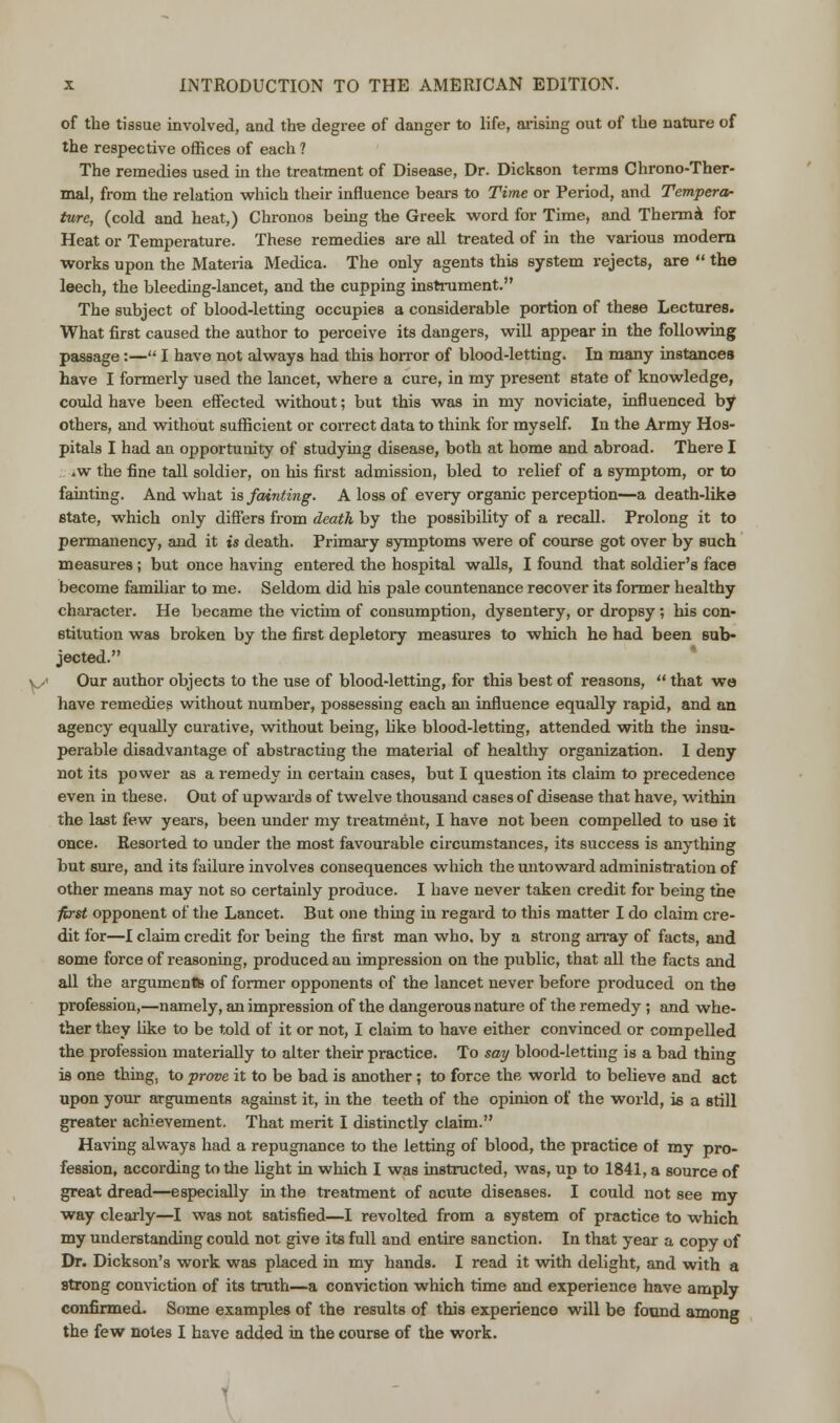 of the tissue involved, and the degree of danger to life, arising out of the nature of the respective offices of each ? The remedies used hi the treatment of Disease, Dr. Dickson terms Chrono-Ther- mal, from the relation which their influence bears to Time or Period, and Tempera- ture, (cold and heat,) Chronos being the Greek word for Time, and Therma for Heat or Temperature. These remedies are all treated of in the various modern works upon the Materia Medica. The only agents this system rejects, are  the leech, the bleeding-lancet, and the cupping instrument. The subject of blood-letting occupies a considerable portion of these Lectures. What first caused the author to perceive its dangers, will appear in the following passage:— I have not always had this horror of blood-letting. In many instances have I formerly used the lancet, where a cure, in my present state of knowledge, could have been effected without; but this was in my noviciate, influenced by others, and without sufficient or correct data to think for myself. In the Army Hos- pitals I had an opportunity of studying disease, both at home and abroad. There I *w the fine tall soldier, on his first admission, bled to relief of a symptom, or to fainting. And what is fainting. A loss of every organic perception—a death-like state, which only differs from death by the possibility of a recall. Prolong it to permanency, and it is death. Primary symptoms were of course got over by such measures; but once having entered the hospital walls, I found that soldier's face become familiar to me. Seldom did his pale countenance recover its former healthy character. He became the victim of consumption, dysentery, or dropsy; his con- stitution was broken by the first depletory measures to which he had been sub- jected. y Our author objects to the use of blood-letting, for this best of reasons,  that we have remedies without number, possessing each an influence equally rapid, and an agency equally curative, without being, like blood-letting, attended with the insu- perable disadvantage of abstracting the material of healthy organization. 1 deny not its power as a remedy in certain cases, but I question its claim to precedence even in these. Out of upwards of twelve thousand cases of disease that have, within the last few years, been under my treatment, I have not been compelled to use it once. Resorted to under the most favourable circumstances, its success is anything but sure, and its failure involves consequences which the iintoward administration of other means may not so certainly produce. I have never taken credit for being the first opponent of the Lancet. But one thing in regard to this matter I do claim cre- dit for—I claim credit for being the first man who. by a strong array of facts, and some force of reasoning, produced an impression on the public, that all the facts and all the arguments of former opponents of the lancet never before produced on the profession,—namely, an impression of the dangerous nature of the remedy; and whe- ther they like to be told of it or not, I claim to have either convinced or compelled the profession materially to alter their practice. To say blood-letting is a bad thing is one thing, to prove it to be bad is another; to force the world to believe and act upon your arguments against it, in the teeth of the opinion of the world, is a still greater achievement. That merit I distinctly claim. Having always had a repugnance to the letting of blood, the practice of my pro- fession, according to the light in which I was instructed, was, up to 1841, a source of great dread—especially in the treatment of acute diseases. I could not see my way clearly—I was not satisfied—I revolted from a system of practice to which my understanding could not give its full and entire sanction. In that year a copy of Dr. Dickson's work was placed in my hands. I read it with delight, and with a strong conviction of its truth—a conviction which time and experience have amply confirmed. Some examples of the results of this experience will be found among the few notes I have added in the course of the work.