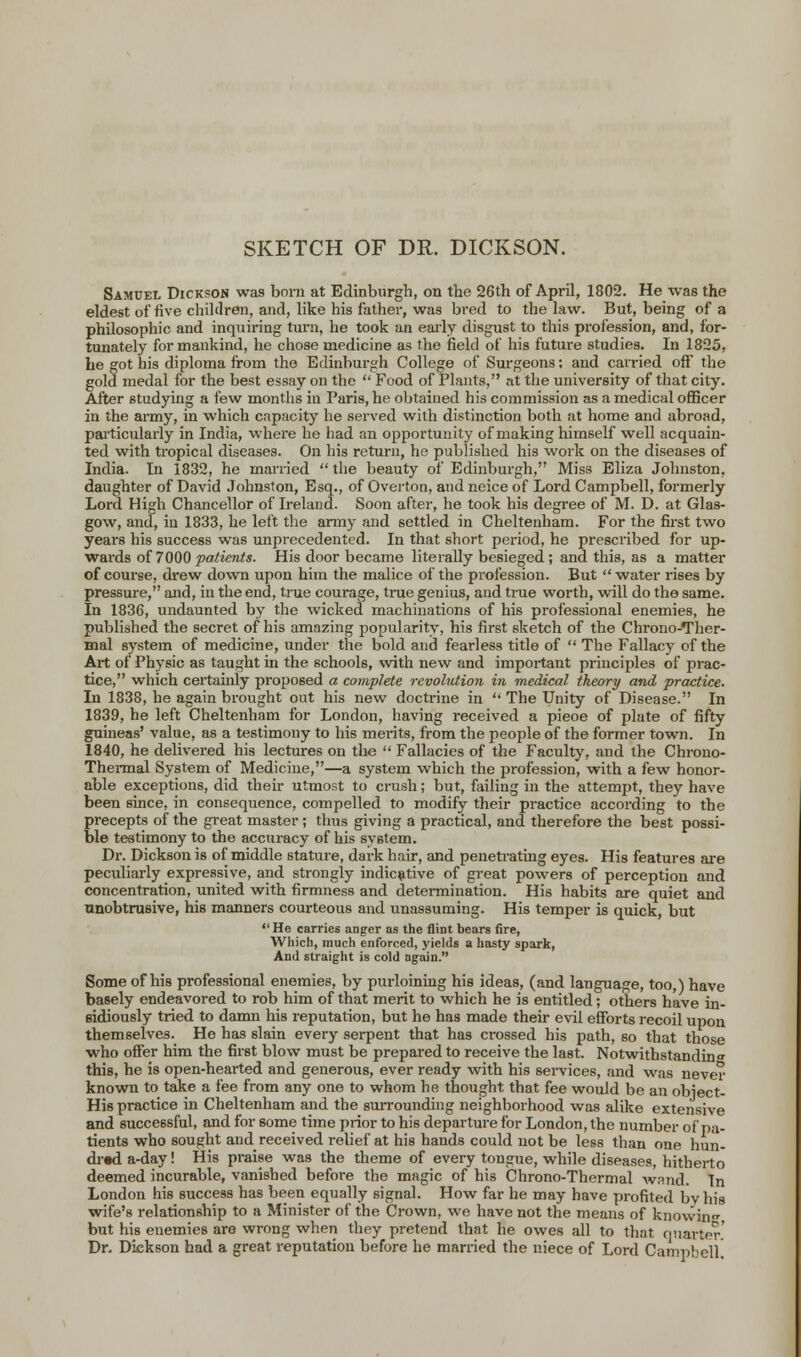 SKETCH OF DR. DICKSON. Samuel Dickson was born at Edinburgh, on the 26th of April, 1802. He was the eldest of live children, and, like his father, was bred to the law. But, being of a philosophic and inquiring turn, he took an early disgust to this profession, and, for- tunately for mankind, he chose medicine as the field of his future studies. In 1825, he got his diploma from the Edinburgh College of Surgeons; and carried off the gold medal for the best essay on the  Food of Plants, at the university of that city. After studying a few months in Paris, he obtained his commission as a medical officer in the army, in which capacity he served with distinction both at home and abroad, particularly in India, where he had an opportunity of making himself well acquain- ted with tropical diseases. On his return, he published his work on the diseases of India. In 1832, he married  the beauty of Edinburgh, Miss Eliza Johnston, daughter of David Johnston, Esq., of Overton, and neice of Lord Campbell, formerly Lord High Chancellor of Ireland. Soon after, he took his degree of M. D. at Glas- gow, and, in 1833, he left the army and settled in Cheltenham. For the first two years his success was unprecedented. In that short period, he prescribed for up- wards of 7000 patients. His door became literally besieged ; and this, as a matter of course, drew down upon him the malice of the profession. But  water rises by pressure, and, in the end, true courage, true genius, and true worth, will do the same. In 1836, undaunted by the wicked machinations of his professional enemies, he published the secret of his amazing popularity, his first sketch of the Chrono-Ther- mal system of medicine, under the bold and fearless title of  The Fallacy of the Art of Physic as taught in the schools, with new and important principles of prac- tice, which certainly proposed a complete revolution in medical theory and practice. Li 1838, he again brought out his new doctrine in  The Unity of Disease. In 1839, he left Cheltenham for London, having received a pieoe of plate of fifty guineas' value, as a testimony to his merits, from the people of the former town. In 1840, he delivered his lectures on the  Fallacies of the Faculty, and the Chrono- Thermal System of Medicine,—a system which the profession, with a few honor- able exceptions, did their utmost to crush; but, failing in the attempt, they have been since, in consequence, compelled to modify their practice according to the precepts of the great master ; thus giving a practical, and therefore the best possi- ble testimony to the accuracy of his system. Dr. Dickson is of middle stature, dark hair, and penetrating eyes. His features are peculiarly expressive, and strongly indicative of great powers of perception and concentration, united with firmness and determination. His habits are quiet and unobtrusive, his manners courteous and unassuming. His temper is quick, but  He carries anger as the flint bears fire, Which, much enforced, yields a hasty spark, And straight is cold again. Some of his professional enemies, by purloining his ideas, (and language, too,) have basely endeavored to rob him of that merit to which he is entitled; others have in- sidiously tried to damn his reputation, but he has made their evil efforts recoil upon themselves. He has slain every serpent that has crossed his path, so that those who offer him the first blow must be prepared to receive the last. Notwithstanding this, he is open-hearted and generous, ever ready with his services, and was never known to take a fee from any one to whom he thought that fee would be an obiect- His practice in Cheltenham and the surrounding neighborhood was alike extensive and successful, and for some time prior to his departure for London, the number of pa- tients who sought and received relief at his hands could not be less than one hun- dred a-day! His praise was the theme of every tongue, while diseases, hitherto deemed incurable, vanished before the magic of his Chrono-Thermal wand. In London his success has been equally signal. How far he may have profited by his wife's relationship to a Minister of the Crown, we have not the means of knovvin but his enemies are wrong when they pretend that he owes all to that quarter' Dr. Dickson had a great reputation before he married the niece of Lord Campbell