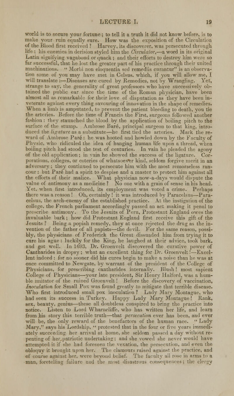 world is to secure your fortune; to tell it a truth it did not know before, is to make your ruin equally sure. How was the exposition of the Circulation of the Blood first received ? Harvey, its discoverer, was persecuted through life ; his enemies in derision styled him the Circulator,—a word in its original Latin signifying vagabond or quack; and their efforts to destroy him were so far successful, that he lost the greater part of his practice through their united machinations. '« Morbi non eloquentia sed remediis curantur is an observa- tion same of you may have met in Celsus. which, if you will allow me, I will translate :—Diseases are cured by Remedies, not by Wrangling. Yet, strange to say, the generality of great professors who have successively ob- tained the public ear since the time of the Roman physician, have been almost all as remarkable for their love of disputation as they have been in- veterate against every thing savouring of innovation in the shape of remedies. When a limb is amputated, to prevent the patient bleeding to death, you tie the arteries. Before the time of Francis the First, surgeons followed another fashion : they staunched the blood by the application of boiling pitch to the surface of the stump. Ambrose Bare, principal surgeon to that king, intro- duced the ligature as a substitute—he first tied the arteries. Mark the re- ward of Ambrose Pare : he was hooted and howled down by the Faculty of Physic, who ridiculed the idea of hanging human life upon a thread, when boiling pitch had stood the test of centuries. In vain he pleaded the agony of the old application; in vain he showed the success of the ligature. Cor- porations, colleges, or coteries of whatsoever kind, seldom forgive merit in an adversary ; they continued to persecute him with the most remorseless ran- cour : but Pare had a spirit to despise and a master to protect him against all the efforts of their malice. What physician now-a-days would dispute the value of antimony as a medicine ? No one with a grain of sense in his head. Yet, when first introduced, its employment was voted a crime. Perhaps there was a reason ! Oh, certainly ! it was introduced by Paracelsus—Para- celsus, the arch-enemy of the established practice. At the instigation of the college, the French parliament accordingly passed an act making it penal to prescribe antimony. To the Jesuits of Peru, Protestant England owes the invaluable bark; how did Protestant England first receive this gift of the Jesuits ? Being a popish remedy, they at once rejected the drug as the in- vention of the father of all papists—the devil. For the same reason, possi- bly, the physicians of Frederick the Great dissuaded him from trying it to cure his ague : luckily for the King, he laughed at their advice, took bark, and got well. In 1693, Dr. Groenvelt discovered the curative power of Cantharides in dropsy ; what an excellent thing for Dr. Groenvelt!—Excel- lent indeed : for no sooner did his cures begin to make a noise than he was at once committed to Newgate, by warrant of the president of the College of Physicians, for prescribing cantharides internally. Blush! most sapient College of Physicians—your late president, Sir Henry Halford, was a hum- ble imitator of the ruined Groenvelt! Before the discovery of vaccination, Inoculation for Small Pox was found greatly to mitigate that terrible disease. Who first introduced smallpox inoculation? Lady Mary Montague, who had seen its success in Turkey. Happy Lady Mary Montague! Rank, sex, beauty, genius—these all doubtless conspired to bring the practice into notice. Listen to Lord Wharncliffe, who has written her life, and learn from his story this terrible truth—that persecution ever has been, and ever will be, the only reward of the benefactors of the human race.  Lady Mary, says his Lordship,  protested that in the four or five years immedi- ately succeeding her arrival at home, she seldom passed a day without re- penting of her patriotic undertaking; and she vowed she never would have attempted it if she had foreseen the vexation, the persecution, and even the obloquy it brought upon her. Tin: clamours raised against die practice, and of course against her, were beyond belief. The faculty all rose in arms to a man, foretelling failure and the most disastrous consequences; the clergy