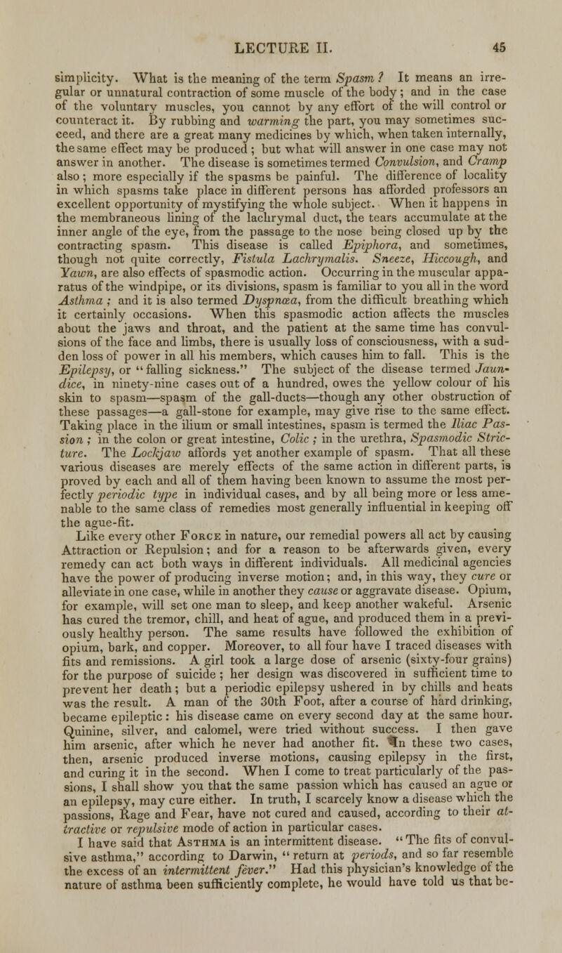 simplicity. What is the meaning of the term Spasm ? It means an irre- gular or unnatural contraction of some muscle of the body ; and in the case of the voluntary muscles, you cannot by any effort of the will control or counteract it. By rubbing and warming the part, you may sometimes suc- ceed, and there are a great many medicines by which, when taken internally, the same effect may be produced ; but what will answer in one case may not answer in another. The disease is sometimes termed Convulsion, and Cramp also; more especially if the spasms be painful. The difference of locality in which spasms take place in different persons has afforded professors an excellent opportunity of mystifying the whole subject. When it happens in the membraneous lining of the lachrymal duct, the tears accumulate at the inner angle of the eye, from the passage to the nose being closed up by the contracting spasm. This disease is called Epiphora, and sometimes, though not quite correctly, Fistula Lachrymalis. Sneeze, Hiccough, and Yawn, are also effects of spasmodic action. Occurring in the muscular appa- ratus of the windpipe, or its divisions, spasm is familiar to you all in the word Asthma ; and it is also termed Dyspnaa, from the difficult breathing which it certainly occasions. When this spasmodic action affects the muscles about the jaws and throat, and the patient at the same time has convul- sions of the face and limbs, there is usually loss of consciousness, with a sud- den loss of power in all his members, which causes him to fall. This is the Epilepsy, or falling sickness. The subject of the disease termed Jaun- dice, in ninety-nine cases out of a hundred, owes the yellow colour of his skin to spasm—spasm of the gall-ducts—though any other obstruction of these passages—a gall-stone for example, may give rise to the same effect. Taking place in the ilium or small intestines, spasm is termed the Iliac Pas- sion ; in the colon or great intestine, Colic ; in the urethra, Spasmodic Stric- ture. The Lockjaw affords yet another example of spasm. That all these various diseases are merely effects of the same action in different parts, is proved by each and all of them having been known to assume the most per- fectly periodic type in individual cases, and by all being more or less ame- nable to the same class of remedies most generally influential in keeping off the ague-fit. Like every other Force in nature, our remedial powers all act by causing Attraction or Repulsion; and for a reason to be afterwards given, every remedy can act both ways in different individuals. All medicinal agencies have the power of producing inverse motion; and, in this way, they cure or alleviate in one case, while in another they cause or aggravate disease. Opium, for example, will set one man to sleep, and keep another wakeful. Arsenic has cured the tremor, chill, and heat of ague, and produced them in a previ- ously healthy person. The same results have followed the exhibition of opium, bark, and copper. Moreover, to all four have I traced diseases with fits and remissions. A girl took a large dose of arsenic (sixty-four grains) for the purpose of suicide ; her design was discovered in sufficient time to prevent her death; but a periodic epilepsy ushered in by chills and heats was the result. A man of the 30th Foot, after a course of hard drinking, became epileptic: his disease came on every second day at the same hour. Quinine, silver, and calomel, were tried without success. I then gave him arsenic, after which he never had another fit. $n these two cases, then, arsenic produced inverse motions, causing epilepsy in the first, and curing it in the second. When I come to treat particularly of the pas- sions, I shall show you that the same passion which has caused an ague or an epilepsy, may cure either. In truth, I scarcely know a disease which the passions, Rage and Fear, have not cured and caused, according to their at- tractive or repulsive mode of action in particular cases. I have said that Asthma is an intermittent disease. The fits of convul- sive asthma, according to Darwin,  return at periods, and so far resemble the excess of an intermittent fever:' Had this physician's knowledge of the nature of asthma been sufficiently complete, he would have told us that be-