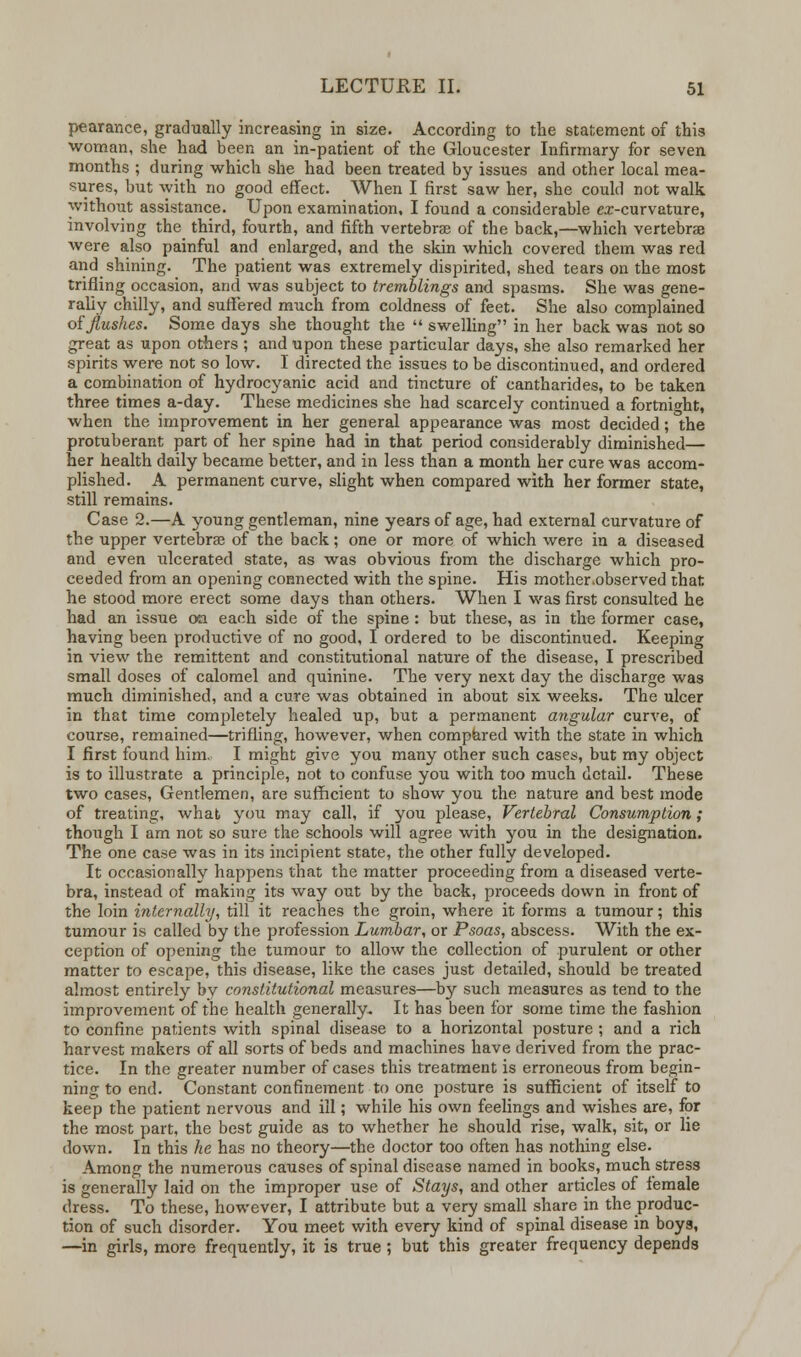 pearance, gradually increasing in size. According to the statement of this woman, she had been an in-patient of the Gloucester Infirmary for seven months ; during which she had been treated by issues and other local mea- sures, but with no good effect. When I first saw her, she could not walk without assistance. Upon examination, I found a considerable ex-curvature, involving the third, fourth, and fifth vertebrae of the back,—which vertebrae were also painful and enlarged, and the skin which covered them was red and shining. The patient was extremely dispirited, shed tears on the most trifling occasion, and was subject to tremblings and spasms. She was gene- rally chilly, and suffered much from coldness of feet. She also complained of flushes. Some days she thought the  swelling in her back was not so great as upon others ; and upon these particular days, she also remarked her spirits were not so low. I directed the issues to be discontinued, and ordered a combination of hydrocyanic acid and tincture of cantharides, to be taken three times a-day. These medicines she had scarcely continued a fortnight, when the improvement in her general appearance was most decided; the protuberant part of her spine had in that period considerably diminished— her health daily became better, and in less than a month her cure was accom- plished. A permanent curve, slight when compared with her former state, still remains. Case 2.—A young gentleman, nine years of age, had external curvature of the upper vertebras of the back; one or more of which were in a diseased and even ulcerated state, as was obvious from the discharge which pro- ceeded from an opening connected with the spine. His mother.observed that he stood more erect some days than others. When I was first consulted he had an issue on each side of the spine : but these, as in the former case, having been productive of no good, I ordered to be discontinued. Keeping in view the remittent and constitutional nature of the disease, I prescribed small doses of calomel and quinine. The very next day the discharge was much diminished, and a cure was obtained in about six weeks. The ulcer in that time completely healed up, but a permanent angular curve, of course, remained—trifling, however, when compared with the state in which I first found him. I might give you many other such cases, but my object is to illustrate a principle, not to confuse you with too much detail. These two cases, Gentlemen, are sufficient to show you the nature and best mode of treating, what you may call, if you please, Vertebral Consumption; though I am not so sure the schools will agree with you in the designation. The one case was in its incipient state, the other fully developed. It occasionally happens that the matter proceeding from a diseased verte- bra, instead of making its way out by the back, proceeds down in front of the loin internally, till it reaches the groin, where it forms a tumour; this tumour is called by the profession Lumbar, or Psoas, abscess. With the ex- ception of opening the tumour to allow the collection of purulent or other matter to escape, this disease, like the cases just detailed, should be treated almost entirely by constitutional measures—by such measures as tend to the improvement of the health generally. It has been for some time the fashion to confine patients with spinal disease to a horizontal posture ; and a rich harvest makers of all sorts of beds and machines have derived from the prac- tice. In the greater number of cases this treatment is erroneous from begin- ning to end. Constant confinement to one posture is sufficient of itself to keep the patient nervous and ill; while his own feelings and wishes are, for the most part, the best guide as to whether he should rise, walk, sit, or lie down. In this he has no theory—the doctor too often has nothing else. Among the numerous causes of spinal disease named in books, much stress is generally laid on the improper use of Stays, and other articles of female dress. To these, however, I attribute but a very small share in the produc- tion of such disorder. You meet with every kind of spinal disease in boys, —in girls, more frequently, it is true ; but this greater frequency depends