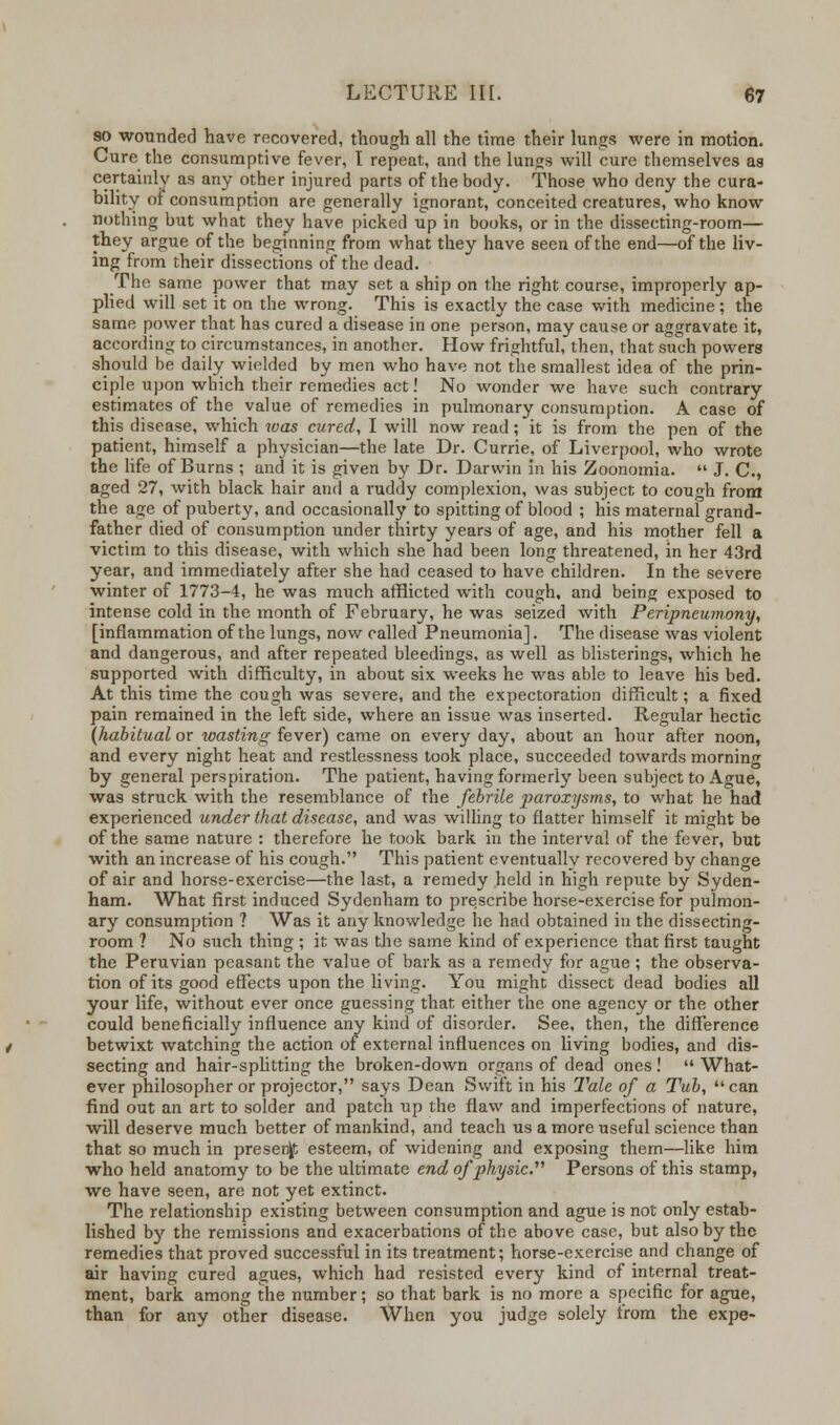 so wounded have recovered, though all the time their lungs were in motion. Cure the consumptive fever, I repeat, and the lungs will cure themselves as certainly as any other injured parts of the body. Those who deny the cura- bility of consumption are generally ignorant, conceited creatures, who know nothing but what they have picked up in books, or in the dissecting-room— they argue of the beginning from what they have seen of the end—of the liv- ing from their dissections of the dead. The same power that may set a ship on the right course, improperly ap- plied will set it on the wrong. This is exactly the case with medicine; the same power that has cured a disease in one person, may cause or aggravate it, according to circumstances, in another. How frightful, then, that such powers should be daily wielded by men who have not the smallest idea of the prin- ciple upon which their remedies act! No wonder we have such contrary estimates of the value of remedies in pulmonary consumption. A case of this disease, which was cured, I will now read; it is from the pen of the patient, himself a physician—the late Dr. Currie, of Liverpool, who wrote the life of Burns ; and it is given by Dr. Darwin In his Zoonomia.  J. C, aged 27, with black hair and a ruddy complexion, was subject to cough from the age of puberty, and occasionally to spitting of blood ; his maternal grand- father died of consumption under thirty years of age, and his mother fell a victim to this disease, with which she had been long threatened, in her 43rd year, and immediately after she had ceased to have children. In the severe winter of 1773-4, he was much afflicted with cough, and being exposed to intense cold in the month of February, he was seized with Peripneumony, [inflammation of the lungs, now called Pneumonia]. The disease was violent and dangerous, and after repeated bleedings, as well as blisterings, which he supported with difficulty, in about six weeks he was able to leave his bed. At this time the cough was severe, and the expectoration difficult; a fixed pain remained in the left side, where an issue was inserted. Regular hectic {habitual or wasting fever) came on every day, about an hour after noon, and every night heat and restlessness took place, succeeded towards morning by general perspiration. The patient, having formerly been subject to Ague, was struck with the resemblance of the febrile paroxysms, to what he had experienced under that disease, and was willing to flatter himself it might be of the same nature : therefore he took bark in the interval of the fever, but with an increase of his cough. This patient eventually recovered by change of air and horse-exercise—the last, a remedy held in high repute by Syden- ham. What first induced Sydenham to prescribe horse-exercise for pulmon- ary consumption ? Was it any knowledge he had obtained in the dissecting- room ? No such thing ; it was the same kind of experience that first taught the Peruvian peasant the value of bark as a remedy for ague ; the observa- tion of its good effects upon the living. You might dissect dead bodies all your life, without ever once guessing that either the one agency or the other could beneficially influence any kind of disorder. See, then, the difference betwixt watching the action of external influences on living bodies, and dis- secting and hair-splitting the broken-down organs of dead ones!  What- ever philosopher or projector, says Dean Swift in his Tale of a Tub, can find out an art to solder and patch up the flaw and imperfections of nature, will deserve much better of mankind, and teach us a more useful science than that so much in present esteem, of widening and exposing them—like him who held anatomy to be the ultimate end of physic. Persons of this stamp, we have seen, are not yet extinct. The relationship existing between consumption and ague is not only estab- lished by the remissions and exacerbations of the above case, but also by the remedies that proved successful in its treatment; horse-exercise and change of air having cured agues, which had resisted every kind of internal treat- ment, bark among the number; so that bark is no more a specific for ague, than for any other disease. When you judge solely Irom the expe-