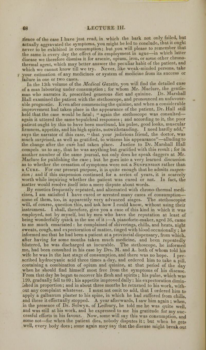 rieuce of the case I have just read, in which the bark not only failed, but actually aggravated the symptoms, you might be led to conclude, that it ought never to be exhibited in consumption; butyou will please to remember that the same is every clay the effect of its employment in ague—in which latter disease we therefore dismiss it for arsenic, opium, iron, or some other chrono- thermal ao-ent, which may better answer the peculiar habit of the patient, and which we°cannot know till we try. Never, like weak-minded persons, take ? your estimation of any medicines or system of medicine from its success or failure in one or two cases. In the 13th volume of the Medical Gazette, you will find the detailed case of a man labouring under consumption ; for whom Mr. Maclure, the gentle- man who narrates it, prescribed generous diet and quinine. Dr. Marshall Hall examined the patient with the stethoscope, and pronounced an unfavour- able prognostic. Even after commencing the quinine, and when a considerable improvement had taken place in the appearance of the patient, Dr. Hall still held that the case would be fatal;  again the stethoscope was consulted— again it uttered the same Sepulchral responses ; and according to it, the poor patient ought by this to have been moribund, his pulse, good looks, muscular firmness, appetite, and his high spirits, notwithstanding. I need hardly add, says the narrator of this case,  that your judicious friend, the doctor, was much surprised, as well as gratified, to witness his appearance—alluding to the change after the cure had taken place. Justice to Dr. Marshall Hall compels us to say, that he was anything but gratified with this result; for in another number of the same journal, not only does he speak daggers at Mr. Maclure for publishing the case ; but he goes into a very learned discussion as to whether the cessation of symptoms were not a Suspension rather than a Cure. For our present purpose, it is quite enough that he admits suspen- sion ; and if this suspension continued for a series of years, it is scarcely worth while inquiring whether the patient was cured or not. In fact, the matter would resolve itself into a mere dispute about words. By emetics frequently repeated, and alternated with chrono-thermal medi- cines, I am satisfied I have cured or arrested many cases of consumption— some of them, too, in apparently very advanced stages. The stethoscopist will, of course, question this, and ask how I could know, without using their instrument. I shall, therefore, give you a case of this kind in which it was employed, not by myself, but by men who have the reputation at least of being wonderfully quick in the use of it:—A pianoforte-maker, aged 36, came to me much emaciated : he complained of shiverings, chills, and heats, night sweats, cough, and expectoration of matter, tinged with blood occasionally ; he informed me that he had been a patient at a provincial dispensary, from which, after having for some months taken much medicine, and been repeatedly blistered, he was discharged as incurable. The stethoscope, he informed me, had been consulted in his case by Drs. M. and A. both of whom told his wife he was in the last stage of consumption, and there was no hope. I pre- scribed hydrocyanic acid three times a-day, and ordered him to take a pill, containing a combination of opium and quinine, at that period of the day when he should find himself most free from the symptoms of his disease. From that day he began to recover his flesh and spirits ; his pulse, which was 120, gradually fell to 80 ; his appetite improved daily: his expectoration dimin- ished in proportion; and in about three months he returned to his work, with- out any complaint whatever. I must not omit to add, that I ordered him to apply a galbanum plaster to his spine, in which he had suffered from chills, and these it effectually stopped. A year afterwards, I saw him ao'ain ; when in the presence of Dr. Selwyn, of Ledbury, he told me he was quite well, and was still at his work, and he expressed to me his gratitude for my suc- cessful efforts in his favour. Now, some will say this was consumption, and some not—for when the patient dies, nobody disputes it; but when he gets well, every body does; some again may say that the disease rnieht break out