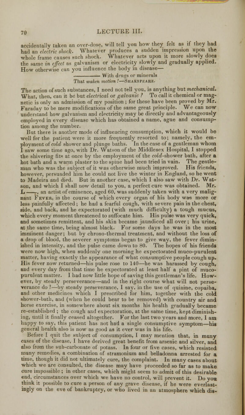 accidentally taken an over-dose, will tell you how they felt as if they had had an electric shock. Whatever produces a sudden impression upon the whole frame causes such shock. Whatever acts upon it more slowly does the same in effect as galvanism or electricity slowly and gradually applied. How otherwise can you influence the body in disease— With drags or minerals That waken motion .'—-Shakspeare. The action of such substances, I need not tell you, is anything but mechanical. What, then, can it be but electrical or galvanic ? To call it chemical or mag- netic is only an admission of my position ; for these have been proved by Mr. Faraday to be mere modifications of the same great principle. We can now understand how galvanism and electricity may be directly and advantageously employed in every disease which has obtained a name, ague and consump- tion among the number. But there is another mode of influencing consumption, which it would be well for the patient were it more frequently resorted to; namely, the em- ployment of cold shower and plunge baths. In the case of a gentleman whom I saw some time ago, with Dr. Watson of the Middlesex Hospital, I stopped the shivering fits at once by the employment of the cold-shower bath, after a hot bath and a warm plaster to the spine had been tried in vain. The gentle- man who was the subject of it was otherwise much improved. His friends, however, persuaded him he could not live the winter in England, so he went to Madeira and died. But in another case, which I also saw with Dr. Wat- son, and which I shall now detail to you, a perfect cure was obtained. Mr. L r, an artist of eminence, aged 60, was suddenly taken with a very malig- nant Fever, in the course of which every organ of his body was more or less painfully affected ; he had a fearful cough, with severe pain in the chest, side, and back, and he expectorated (with much difficulty) a tough mucus, which every moment threatened to suffocate him. His pulse was very quick, and sometimes remittent, and his skin became jaundiced all over; his urine, at the same time, being almost black. For some days he was in the most imminent danger; but by chrono-thermal treatment, and without the loss of a drop of blood, the severer symptoms began to give way, the fever dimin- ished in intensity, and the pulse came down to 80. The hopes of his friends were now high, when suddenly one morning he expectorated muco-purulent matter, having exactly the appearance of what consumptive people cough up. His fever now returned—his pulse rose to 140—he was harassed by cough, and every day from that time he expectorated at least half a pint of muco- purulent matter. I had now little hope of saving this gentleman's life. How- ever, by steady perseverance—and in the right course what will not perse- verance do ?—by steady perseverance, I say, in the use of quinine, copaiba, and other medicines which I prescribed for him, together with the cold shower-bath, and (when he could bear to be removed) with country air and horse exercise, in somewhere about six months his health gradually became re-established ; the cough and expectoration, at the same time, kept diminish- ing, until it finally ceased altogether. For the last two years and more, I am happy to say, this patient has not had a single consumptive symptom—his general health also is now as good as it ever was in his life. Before I quit the subject of consumption, I may mention that, in many cases of the disease, I have derived great benefit from arsenic and silver, and also from the sub-carbonate of potass. In four or five cases, which resisted many remedies, a combination of stramonium and belladonna arrested for a time, though it did not ultimately cure, the complaint. In many cases about which we are consulted, the disease may have proceeded so far as to make cure impossible ; in other cases, which might seem to admit of this desirable end, circumstances over which we have no control, will prevent it. Do you think it possible to cure a person of any grave disease, if he were everlast- ingly on the eve of bankruptcy, or who lived in an atmosphere which dis-