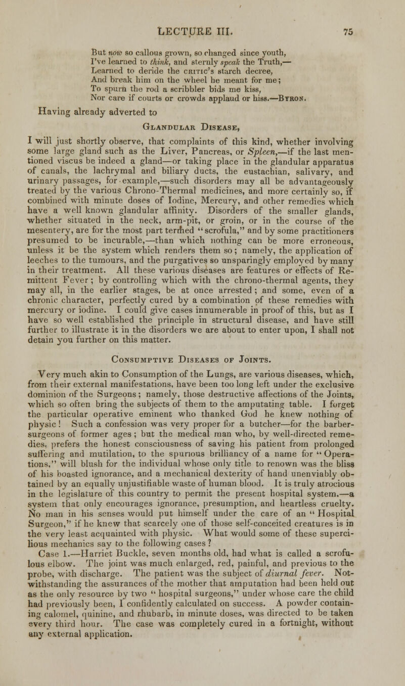 But now so callous grown, so changed since youth, I've learned to think, and sternly speak the Truth,— Learned to deride the critic's starch decree, And break him on the wheel he meant for me; To spurn the rod a scribbler bids me kiss, Nor care if courts or crowds applaud or hiss.—Byron. Having already adverted to Glandular Disease, I will just shortly observe, that complaints of this kind, whether involving some large gland such as the Liver, Pancreas, or Spleen,—if the last men- tioned viscus be indeed a gland—or taking place in the glandular apparatus of canals, the lachrymal and biliary ducts, the eustachian, salivary, and urinary passages, for example,—such disorders may all be advantageously treated by the various Chrono-Thermal medicines, and more certainly so, if combined with minute doses of Iodine, Mercury, and other remedies which have a well known glandular affinity. Disorders of the smaller glands, whether situated in the neck, arm-pit, or groin, or in the course of the mesentery, are for the most part termed scrofula, and by some practitioners presumed to be incurable,—than which nothing can be more erroneous, unless it be the system which renders them so; namely, the application of leeches to the tumours, and the purgatives so unsparingly employed by many in their treatment. All these various diseases are features or effects of Re- mittent Fever ; by controlling which with the chrono-thermal agents, they may all, in the earlier stages, be at once arrested ; and some, even of a chronic character, perfectly cured by a combination of these remedies with mercury or iodine. I could give cases innumerable in proof of this, but as I have so well established the principle in structural disease, and have still further to illustrate it in the disorders we are about to enter upon, I shall not detain you further on this matter. Consumptive Diseases of Joints. Very much akin to Consumption of the Lungs, are various diseases, which, from their external manifestations, have been too long left under the exclusive dominion of the Surgeons ; namely, those destructive affections of the Joints, which so often bring the subjects of them to the amputating table. I forget the particular operative eminent who thanked God he knew nothing of physic! Such a confession was very proper lor a butcher—for the barber- surgeons of former ages ; but the medical man who, by well-directed reme- dies, prefers the honest consciousness of saving his patient from prolonged suffering and mutilation, to the spurious brilliancy of a name for  Opera- tions, will blush for the individual whose only title to renown was the bliss of his boasted ignorance, and a mechanical dexterity of hand unenviably ob- tained by an equally unjustifiable waste of human blood. It is truly atrocious in the legislature of this country to permit the present hospital system.—a system that only encourages ignorance, presumption, and heartless cruelty. No man in his senses would put himself under the care of an  Hospital Surgeon, if he knew that scarcely one of those self-conceited creatures is in the very least acquainted with physic. What would some of these superci- lious mechanics say to the following cases? Case 1.—Harriet Buckle, seven months old, had what is called a scrofu- lous elbow. The joint was much enlarged, red, painful, and previous to the probe, with discharge. The patient was the subject of diurnal fever. Not- withstanding the assurances of the mother that amputation had been held out as the only resource by two  hospital surgeons, under whose care the child had previously been, I confidently calculated on success. A powder contain- ing calomel, quinine, and rhubarb, in minute doses, was directed to be taken svery third hour. The case was completely cured in a fortnight, without any external application.