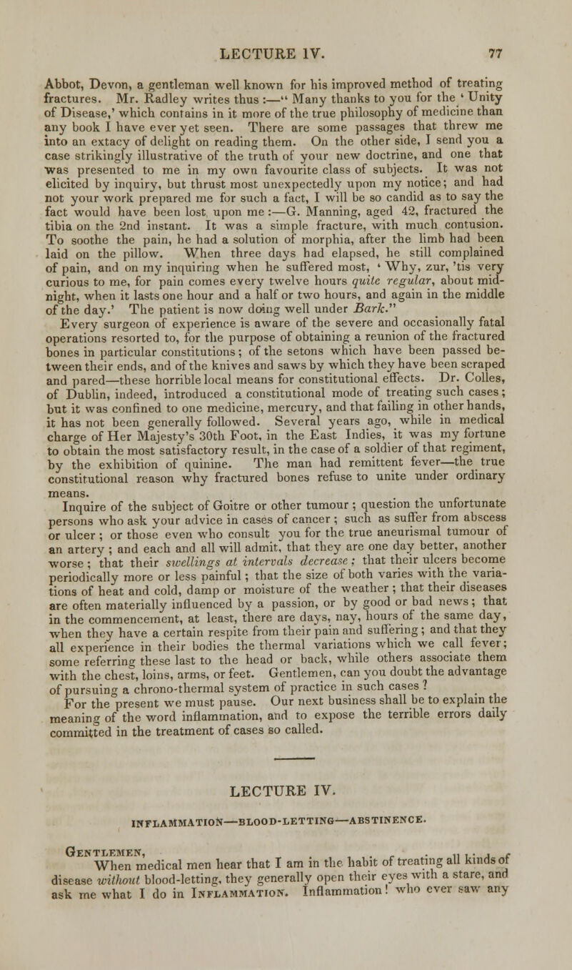 Abbot, Devon, a gentleman well known for his improved method of treating fractures. Mr. Radley writes thus :— Many thanks to you for the ' Unity of Disease,' which contains in it more of the true philosophy of medicine than any book I have ever yet seen. There are some passages that threw me into an extacy of delight on reading them. On the other side, I send you a case strikingly illustrative of the truth of your new doctrine, and one that was presented to me in my own favourite class of subjects. It was not elicited by inquiry, but thrust most unexpectedly upon my notice; and had not your work prepared me for such a fact, I will be so candid as to say the fact would have been lost upon me :—G. Manning, aged 42, fractured the tibia on the 2nd instant. It was a simple fracture, with much contusion. To soothe the pain, he had a solution of morphia, after the limb had been laid on the pillow. When three days had elapsed, he still complained of pain, and on my inquiring when he suffered most, ' Why, zur, 'tis very curious to me, for pain comes every twelve hours quite regular, about mid- night, when it lasts one hour and a half or two hours, and again in the middle of the day.' The patient is now doing well under Bark. Every surgeon of experience is aware of the severe and occasionally fatal operations resorted to, for the purpose of obtaining a reunion of the fractured bones in particular constitutions; of the setons which have been passed be- tween their ends, and of the knives and saws by which they have been scraped and pared—these horrible local means for constitutional effects. Dr. Colles, of Dublin, indeed, introduced a constitutional mode of treating such cases; but it was confined to one medicine, mercury, and that failing in other hands, it has not been generally followed. Several years ago, while in medical charge of Her Majesty's 30th Foot, in the East Indies, it was my fortune to obtain the most satisfactory result, in the case of a soldier of that regiment, by the exhibition of quinine. The man had remittent fever—the true constitutional reason why fractured bones refuse to unite under ordinary means. Inquire of the subject of Goitre or other tumour ; question the unfortunate persons who ask your advice in cases of cancer ; such as suffer from abscess or ulcer ; or those even who consult you for the true aneurismal tumour of an artery ; and each and all will admit, that they are one day better, another worse ; that their swellings at intervals decrease ; that their ulcers become periodically more or less painful; that the size of both varies with the varia- tions of heat and cold, damp or moisture of the weather ; that their diseases are often materially influenced by a passion, or by good or bad news; that in the commencement, at least, there are days, nay, hours of the same day, when they have a certain respite from their pain and suffering; and that they all experience in their bodies the thermal variations which we call fever; some referring these last to the head or back, while others associate them with the chest, loins, arms, or feet. Gentlemen, can you doubt the advantage of pursuing a chrono-thermal system of practice in such cases ? For the°present we must pause. Our next business shall be to explain the meaning of the word inflammation, and to expose the terrible errors daily committed in the treatment of cases so called. LECTURE IV. INFLAMMATION—BLOOD-LETTING—ABSTINENCE. Gentlemen, , , . „ ,. , e When medical men hear that I am in the habit of treating all kinds or disease without blood-letting, thev generally open their eyes with a stare, and ask me what I do in Inflammation. Inflammation! who ever saw any