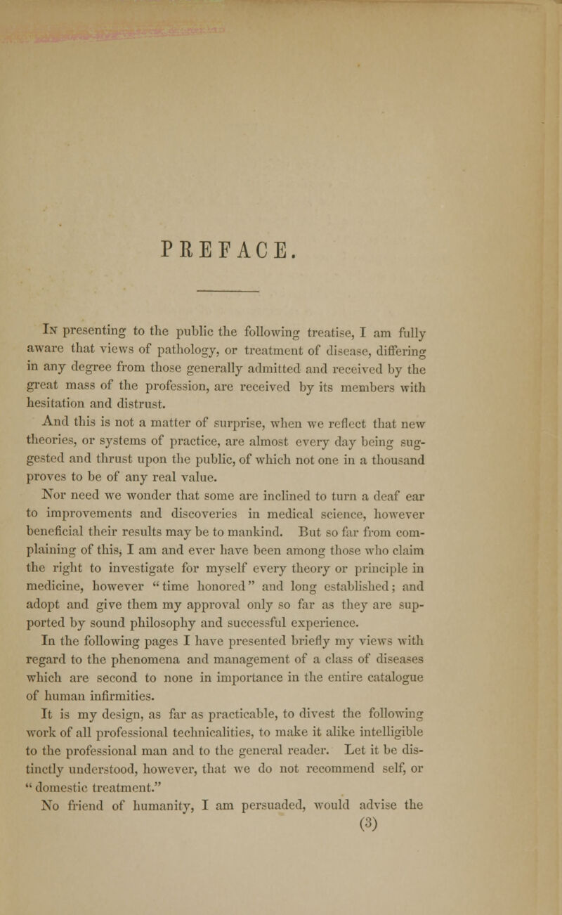 PREFACE. In presenting to the public the following treatise, I am fully aware that views of pathology, or treatment of disease, differing in any degree from those generally admitted and received by the great mass of the profession, are received by its members with hesitation and distrust. And this is not a matter of surprise, when we reflect that new theories, or systems of practice, are almost every day being sug- gested and thrust upon the public, of which not one in a thousand proves to be of any real value. Nor need we wonder that some are inclined to turn a deaf ear to improvements and discoveries in medical science, however beneficial their results may be to mankind. But so far from com- plaining of thisj I am and ever have been among those who claim the right to investigate for myself every theory or principle in medicine, however  time honored and long established; and adopt and give them my approval only so far as they are sup- ported by sound philosophy and successful experience. In the following pages I have presented briefly my views with regard to the phenomena and management of a class of diseases which are second to none in importance in the entire catalogue of human infirmities. It is my design, as far as practicable, to divest the following work of all professional technicalities, to make it alike intelligible to the professional man and to the general reader. Let it be dis- tinctly understood, however, that we do not recommend self, or  domestic treatment. No friend of humanity, I am persuaded, would advise the