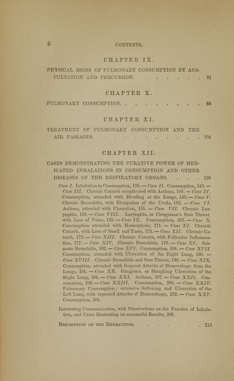 CHAPTER IX. PHYSICAL SIGNS OF PULMONARY CONSUMPTION BY AUS- CULTATION AND PERCUSSION 81 CHAPTER X. PULMONARY CONSUMPTION 88 CHAPTER XI. TREATMENT OF PULMONARY CONSUMPTION AND THE AIR PASSAGES 104 CHAPTER XII. CASES DEMONSTRATING THE CURATIVE POWER OF MED- ICATED INHALATIONS IN CONSUMPTION AND OTHER DISEASES OF THE RESPIRATORY ORGANS. . . .138 Case I. Inhalation in Consumption, 138. — Case II. Consumption, 143. — Case III. Chronic Catarrh complicated with Asthma, 146. — Case IV. Consumption, attended with Bleeding at the Lungs, 150. — Case V. Chronic Bronchitis, with Elongation of the Uvula, 152. — Case VI. Asthma, attended with Ulceration, 155. — Case VII. Chronic Lar- yngitis, 158. — Case VIII. Laryngitis, or Clergyman's Sore Throat with Loss of Voice, 159. — Case IX. Consumption, 163. — Case X. Consumption attended with Haemoptysis, 171. — Case XI. Chronic Catarrh, with Loss of Smell and Taste, 173. — Case XII. Chronic Ca- tarrh, 175. — Case XIII. Chronic Catarrh, with Follicular Inflamma- tion, 177- — Case XIV. Chronic Bronchitis, 179. — Case XV. Sub- acute Bronchitis, 182. — Case XVI. Consumption, 184. — Case XVII Consumption, attended with Ulceration of the Right Lung, 186. — Case XVIII. Chronic Bronchitis and Sore Throat, 189. — Case XIX. Consumption, attended with frequent Attacks of Hemorrhage from the Lungs, 191. — Case XX. Gangrene, or Sloughing Ulceration of the Right Lung, 194. — Case XXI. Asthma, 197. — Case XXII. Con- sumption, 198. — Case XXIII. Consumption, 200. — Case XXIV. Pulmonary Consumption ; extensive Softening and Ulceration of the Left Lung, with repeated Attacks of Hemorrhage, 202. — Case XX V. Consumption, 204. Interesting Communication, with Observations on the Practice of Inhala- tion, and Cases illustrating its successful Results, 206, Description or the Engravings, 213