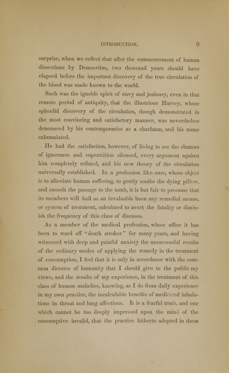 surprise, when we reflect that after the commencement of human dissections by Democritus, two thousand years should have elapsed before the important discovery of the true circulation of the blood was made known to the world. Such was tlie ignoble spirit of envy and jealousy, even in that remote period of antiquity, that the illustrious Harvey, whose splendid discovery of the circulation, though demonstrated in the most convincing and satisfactory manner, was nevertheless denounced by his contemporaries as a charlatan, and his name calumniated. He had the satisfaction, however, of living to see the clamors of ignorance and superstition silenced, every argument against him completely refuted, and his new theory of the circulation universally established. In a profession like ours, whose object is to alleviate human suffering, to gently soothe the dying pillow, and smooth the passage to the tomb, it is but fair to presume that its members will hail as an invaluable boon any remedial means, or system of treatment, calculated to avert the fatality or dimin- ish the frequency of this class of diseases. As a member of the medical profession, whose office it has been to ward oil' death strokes for many years, and having witnessed with deep and painful anxiety the unsuccessful results of the ordinary modes of applying the remedy in the treatment of consumption, T feel that it is only in accordance with the com- mon dictates of humanity that I should give to the public my views, and the results of my experience, in the treatment of this class of human maladies, knowing, a- I do from daily experience in my own practice, the incalculable benefits of medicated inhala- tions in throat and lung affections. It is a fearful truth, and one which cannot be too deeply impressed upon the mind of the consumptive invalid, that the practice hitherto adopted in these