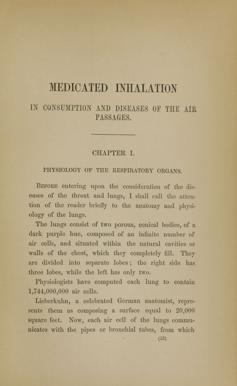 MEDICATED INHALATION IN CONSUMPTION AND DISEASES OF THE AIR PASSAGES. CHAPTER I. PHYSIOLOGY OF THE RESPIRATORY ORGANS. Before entering upon the consideration of the dis- eases of the throat and lungs, I shall call the atten- tion of the reader briefly to the anatomy and physi- ology of the lungs. The lungs consist of two porous, conical bodies, of a dark purple hue, composed of an infinite number of air cells, and situated within the natural cavities or walls of the chest, which they completely fill. They are divided into separate lobes; the right side has three lobes, while the left has only two. Physiologists have computed each lung to contain 1,744,000,000 air cells. Lieberkuhn, a celebrated German anatomist, repre- sents them as composing a surface equal to 20,000 square feet. Now, each air cell of the lungs commu- nicates with the pipes or bronchial tubes, from which