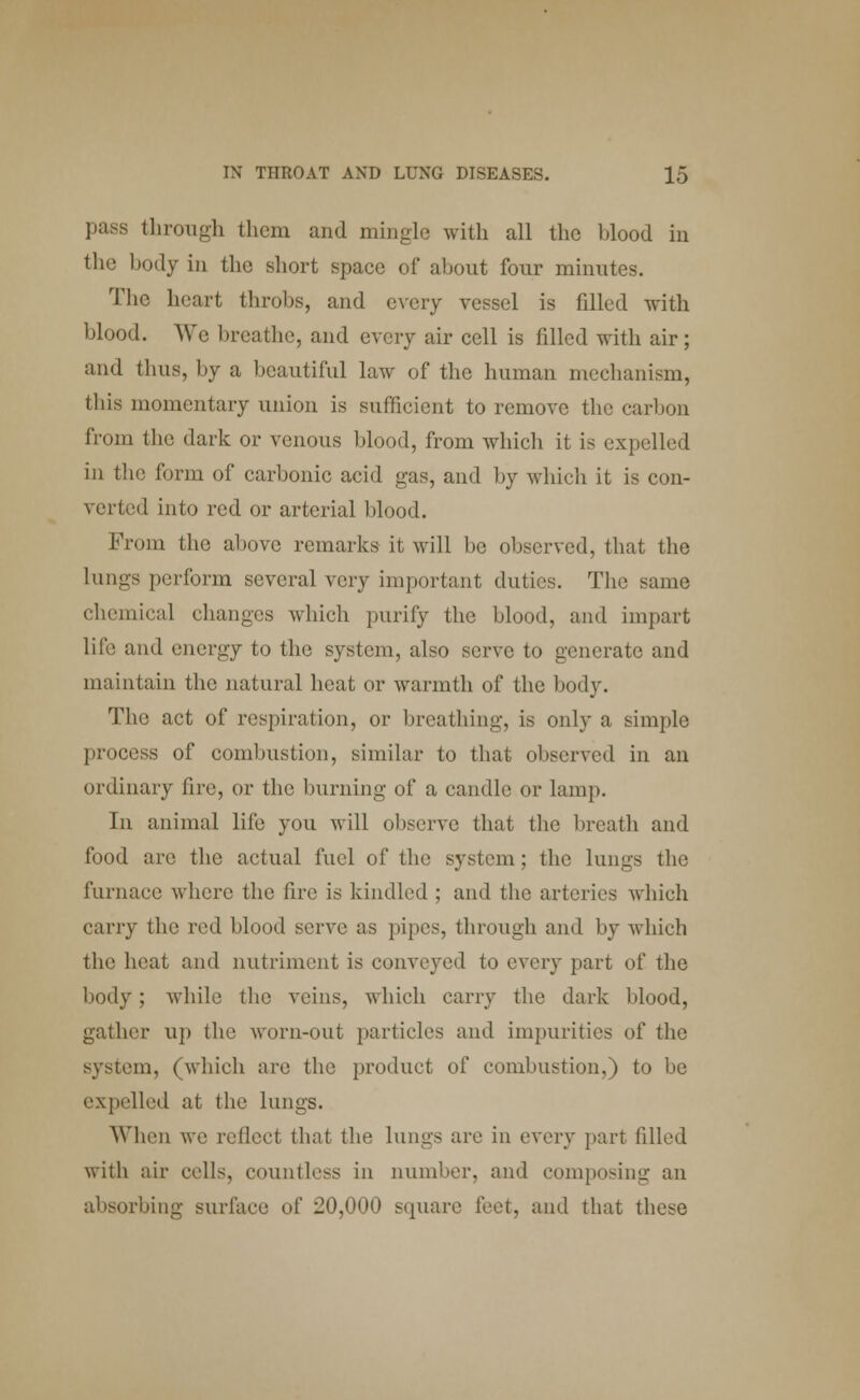 pass through them and mingle with all the blood in the body in the short space of about four minutes. The heart throbs, and every vessel is filled with blood. We breathe, and every air cell is filled with air; and thus, by a beautiful law of the human mechanism, this momentary union is sufficient to remove the carbon from the dark or venous blood, from which it is expelled in the form of carbonic acid gas, and by which it is con- verted into red or arterial blood. From the above remarks it will be observed, that the lungs perform several very important duties. The same chemical changes which purify the blood, and impart life and energy to the system, also serve to generate and maintain the natural heat or warmth of the body. The act of respiration, or breathing, is only a simple process of combustion, similar to that observed in an ordinary fire, or the burning of a candle or lamp. In animal life you will observe that the breath and food arc the actual fuel of the system; the lungs the furnace where the fire is kindled ; and the arteries which carry the red blood serve as pipes, through and by which the heat and nutriment is conveyed to every part of the body; while the veins, which carry the dark blood, gather up the worn-out particles and impurities of the system, (which are the product of combustion,) to be expelled at the lungs. When we reflect that the lungs are in every part filled with air cells, countless in number, and composing an absorbing surface of 20,000 square feet, and that these