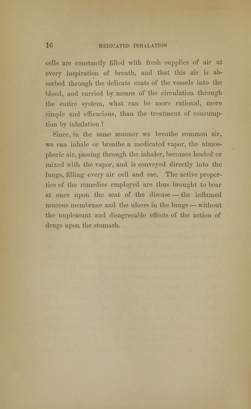cells arc constantly filled with fresh supplies of air at every inspiration of breath, and that this air is ab- sorbed through the delicate coats of the vessels into the blood, and carried by means of the circulation through the entire system, what can be more rational, more simple and efficacious, than the treatment of consump- tion by inhalation ? Since, in the same manner we breathe common air, we can inhale or breathe a medicated vapor, the atmos- pheric air, passing through the inhaler, becomes loaded or mixed with the vapor, and is conveyed directly into the lungs, filling every air cell and sac. The active proper- ties of the remedies employed arc thus brought to bear at once upon the seat of the disease — the inflamed mucous membrane and the ulcers in the kings — without the unpleasant and disagreeable effects of the action of drugs upon the stomach.