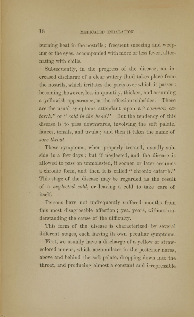 burning heat in the nostrils ; frequent sneezing and weep- ing of the eyes, accompanied with more or less fever, alter- nating with chills. Subsequently, in the progress of the disease, an in- creased discharge of a clear watery fluid takes place from the nostrils, which irritates the parts over which it passes ; becoming, however, less in quantity, thicker, and assuming a yellowish appearance, as the affection subsides. These are the usual symptoms attendant upon a  common ca- tarrh , or  cold in the head. But the tendency of this disease is to pass downwards, involving the soft palate, fauces, tonsils, and uvula ; and then it takes the name of sore throat. These symptoms, when properly treated, usually sub- side in a few days ; but if neglected, and the disease is allowed to pass on unmolested, it sooner or later assumes a chronic form, and then it is called  chronic catarrh. This stage of the disease may be regarded as the result of a neglected cold, or leaving a cold to take care of itself. Persons have not unfrequently suffered months from this most disagreeable affection ; yea, years, without un- derstanding the cause of the difficulty. This form of the disease is characterized by several different stages, each having its own peculiar symptoms. First, we usually have a discharge of a yellow or straw- colored mucus, which accumulates in the posterior narcs, above and behind the soft palate, dropping down into the throat, and producing almost a constant and irrepressible