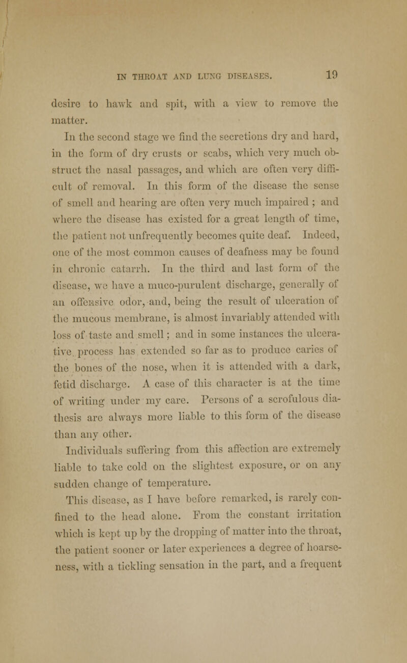 desire to hawk and spit, with a view to remove the matter. In the second stage we find the secretions dry and hard, in the form of dry crusts or scabs, which very much ob- struct the nasal passages, and which are often very diffi- cult of removal. In this form of the disease the sense of smell and hearing are often very much impaired ; and where the disease has existed for a great length of time, the patient not unfrequently becomes quite deaf. Indeed, one of the most common causes of deafness may be found in chronic catarrh. In the third and last form of the ise, we have a muco-pnrulcnt discharge, generally of an offensive odor, and, being the result of ulceration of the mucous membrane, is almost invariably attended with loss of taste and smell ; and in some instances the ulcera- tive, process has extended so far as to produce caries of the bones of the nose, when it is attended with a dark, fetid discharge. A case of this character is at the time of writing under my care. Persons of a scrofulous dia- thesis are always more liable to this form of the disease than any other. Individuals suffering from this affection are extremely liable to take cold on the slightest exposure, or on any sudden change of temperature. This disease, as I have before remarked, is rarely con- lined to the head alone. From the constant irritation which is kept up by the dropping of matter into the throat, the patient sooner or later experiences a degree of hoarse- ness, with a tickling sensation in the part, and a frequent