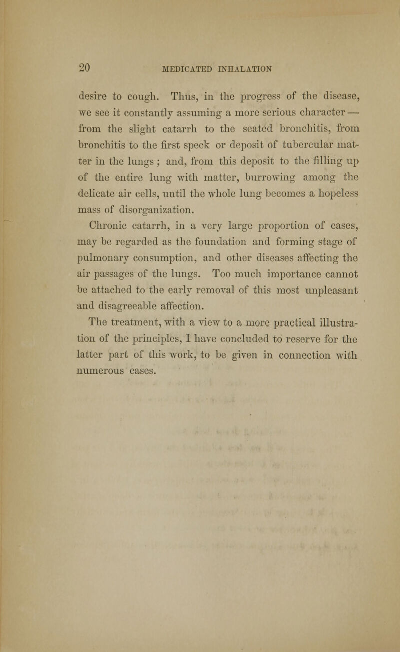 desire to cough. Thus, in the progress of the disease, we see it constantly assuming a more serious character — from the slight catarrh to the seated bronchitis, from bronchitis to the first speck or deposit of tubercular mat- ter in the lungs ; and, from this deposit to the filling up of the entire lung with matter, burrowing among the delicate air cells, until the whole lung becomes a hopeless mass of disorganization. Chronic catarrh, in a very large proportion of cases, may be regarded as the foundation and forming stage of pulmonary consumption, and other diseases affecting the air passages of the lungs. Too much importance cannot be attached to the early removal of this most unpleasant and disagreeable affection. The treatment, with a view to a more practical illustra- tion of the principles, I have concluded to reserve for the latter part of this work, to be given in connection with numerous cases.