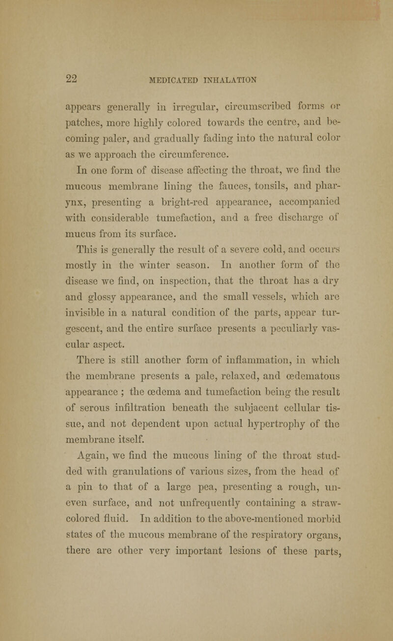 appears generally in irregular, circumscribed forms or patches, more highly colored towards the centre, and be- coming paler, and gradually fading into the natural color as we approach the circumference. In one form of disease affecting the throat, we find the mucous membrane lining the fauces, tonsils, and phar- ynx, presenting a bright-red appearance, accompanied with considerable tumefaction, and a free discharge of mucus from its surface. This is generally the result of a severe cold, and occurs mostly in the winter season. In another form of the disease we find, on inspection, that the throat has a dry and glossy appearance, and the small vessels, which are invisible in a natural condition of the parts, appear tur- gescent, and the entire surface presents a peculiarly vas- cular aspect. There is still another form of inflammation, in which the membrane presents a pale, relaxed, and cedematous appearance ; the oedema and tumefaction being the result of serous infiltration beneath the subjacent cellular tis- sue, and not dependent upon actual hypertrophy of the membrane itself. Again, we find the mucous lining of the throat stud- ded with granulations of various sizes, from the head of a pin to that of a large pea, presenting a rough, un- even surface, and not unfrequcntly containing a straw- colored fluid. In addition to the above-mentioned morbid states of the mucous membrane of the respiratory organs, there are other very important lesions of these parts,