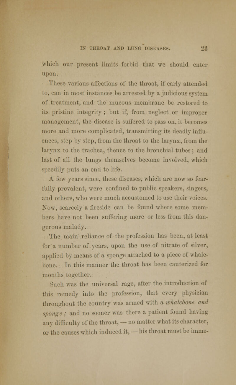 which our present limits forbid that we should enter upon. These various affections of the throat, if early attended to, can in most instances be arrested by a judicious system of treatment, and the mucous membrane be restored to rislbie integrity; but if, from neglect or improper management, the disease is suffered to pass on, it becomes more and more complicated, transmitting its deadly influ- ences, step by step, from Uia throat to the larynx, from the larynx to the trachea, thence to the bronchial tubes ; and last of all the lungs themselves become involved, which speedily puts an end to life. A few years since, these diseases, which are now so fear- fully prevalent, were confined to public speakers, singers, and others, who were much accustomed to use their voices. Now, scarcely a fireside can be found where some mem- bers have not been suffering more or less from this dan- gerous malady. The main' reliance of the profession has been, at least for a number of years, upon the use of nitrate of silver, applied by means of a sponge attached to a piece of whale- bone. In this manner the throat has been cauterized for months together. Such was the universal rage, after the introduction of this remedy into the profession, that every physician throughout the country was armed with a whalebone and sponge ; and no sooner was there a patient found having any difficulty of the throat, — no matter what its character, or the causes which induced it, — his throat must be imme-