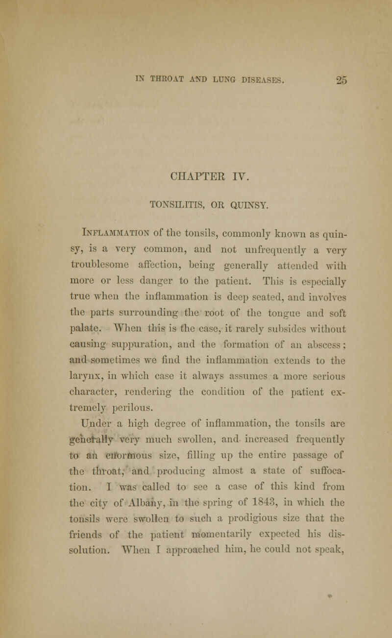 CHAPTER IV. TONSILITIS, OR QUINSY. Inflammation of the tonsils, commonly known as quin- sy, is a very common, and not unfrequently a very troublesome affection, being generally attended with more or less danger to the patient. This is especially true when the inflammation is deep seated, and involves the parts surrounding the root of the tongue and soft palate. When this is the case, it rarely subsides without causing suppuration, and the formation of an abscess; and sometimes we find the inflammation extends to the larynx, in which case it always assumes a more serious character, rendering the condition of the patient ex- tremely perilous. Under a high degree of inflammation, the tonsils are generally very much swollen, and increased frequently to an enormous size, filling up the entire passage of the throat, and producing almost a state of suffoca- tion. I was called to see a case of this kind from the city of Albany, in the spring of 1843, in which the tonsils were swollen to such a prodigious size that the friends of the patient momentarily expected his dis- solution. When 1 approached him, he could not speak,