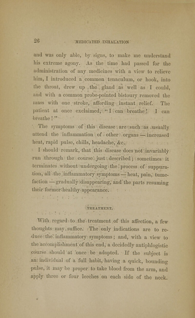 and was only able, by signs, to make mo understand his extreme agony. As the time had passed for the administration of any medicines with a view to relieve him, I introduced a common tenaculum, or hook, into the throat, drew up the gland as well as I could, and with a common probe-pointed bistoury removed the mass with one stroke, affording instant relief. The patient at once exclaimed, I can breathe ! I can breathe !  The symptoms of this disease . arc» such : as .usually attend the inflammation of other organs ■—increased heat, rapid pulse, chills, headache, &c. I should remark, that this ; disease does not invariably run-through the course just: described; sometimes it terminates without undergoing i the'. process of suppura- tion, all the inflammatory symptoms — heat, pain, tume- faction-— gradually disappearing, and the parts resuming their former healthy appearance. TREATMENT. With, regard;to .the,treatment of this affection, a few thoughts may.suffice. The only indications are to re- duce: the. inflammatory symptoms ; and, with a view to the accomplishment of this end, a decidedly antiphlogistic course, should at 'once be adopted. If the subject is an individual of a full habit, having a quick, bounding ■pulse,'it may be proper to take blood from the arm, and apply three or four leeches on each side of the neck.