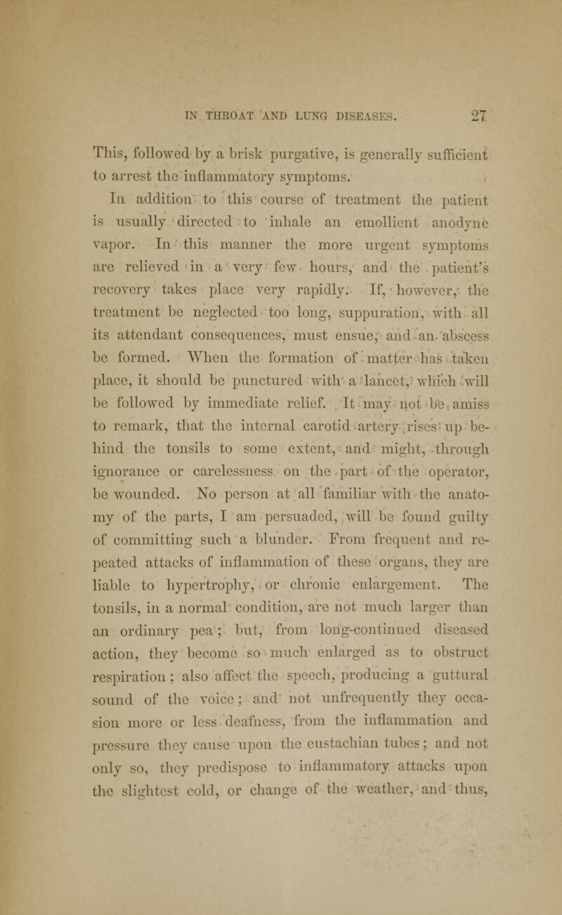 This, followed by a brisk purgative, is generally sufficient to arrest the inflammatory symptoms. In addition to this course of treatment the. patient is usually directed to inhale an emollient anodyne vapor. In this manner the more urgent symptoms are relieved in a very few- hours, and the patii recovery takes place very rapidly. If, however, the treatment be neglected too long, suppuration, with all its attendant consequences, must ensue; and an- abscess be formed. When the formation of-matter lias taken place, it should be punctured with a lancet, which ^will be followed by immediate relief. . It may not be amiss to remark, that the internal carotid artery rises up be- hind the tonsils to some extent, and might, through ignorance or carelessness on the part of the opera (or. be wounded. No person at all familiar with the anato- my of the parts, I am persuaded, will be found guilty of committing such a blunder. From frequent and re- peated attacks of inflammation of these organs, they are liable to hypertrophy, or chronic enlargement. The tonsils, in a normal condition, are not much larger than an ordinary pea; but, from long-continued diseased action, they become so much enlarged as to obstruct respiration; also affect the speech, producing a guttural sound of the voice; and not unfrequently they occa- sion more or less deafness, from the inflammation and pressure they cause upon tlie eustachian tubes ; and not only so, they predispose to inflammatory attacks upon the slightest cold, or change of the weather, and thus,