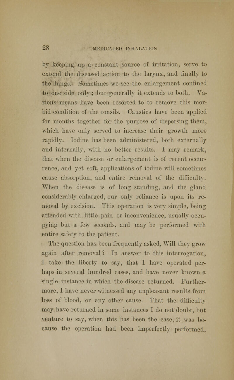 by keeping up a constant source of irritation, serve to extend the diseased action to the larynx, and finally to the lungs. Sometimes we see the enlargement confined to one side only ; but generally it extends to both. Va- rious means have been resorted to to remove this mor- bid condition of the tonsils. Caustics have been applied for months together for the purpose of dispersing them, which have only served to increase their growth more rapidly. Iodine has been administered, both externally and internally, with no better results. I may remark, that when the disease or enlargement is of recent occur- rence, and yet soft, applications of iodine will sometimes cause absorption, and entire removal of the difficulty. When the disease is of long standing, and the gland considerably enlarged, our only reliance is upon its re- moval by excision. This operation is very simple, being attended with little pain or inconvenience, usually occu- pying but a few seconds, and may be performed with entire safety to the patient. The question has been frequently asked, Will they grow again after removal ? In answer to this interrogation, I take the liberty to say, that I have operated per- haps in several hundred cases, and have never known a single instance in which the disease returned. Further- more, I have never witnessed any unpleasant results from loss of blood, or any other cause. That the difficulty may have returned in some instances I do not doubt, but venture to say, when this has been the case, it was be- cause the operation had been imperfectly performed,