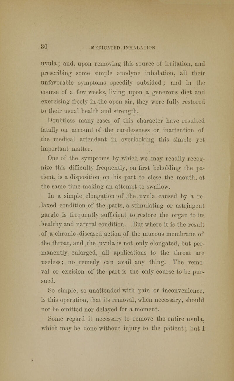 uvula; and, upon removing this source of irritation, and prescribing some simple anodyne inhalation, all their unfavorable symptoms speedily subsided ; and in the course of a few weeks, living upon a generous diet and exercising freely in the open air, they were fully restored to their usual health and strength. Doubtless many cases of this character have resulted fatally on account of the carelessness or inattention of the medical attendant in overlooking this simple yet important matter. One of the symptoms by which we may readily recog- nize this difficulty frequently, on first beholding the pa- tient, is a disposition on his part to close the mouth, at the same time making an attempt to swallow. In a simple elongation of the uvula caused by a re- laxed condition of the parts, a stimulating or astringent gargle is frequently sufficient to restore the organ to its healthy and natural condition. But where it is the result of a chronic diseased action of the mucous membrane of the throat, and the uvula is not only elongated, but per- manently enlarged, all applications to the throat are useless; no remedy can avail any thing. The remo- val or excision of the part is the only course to be pur- sued. So simple, so unattended with pain or inconvenience, is this operation, that its removal, when necessary, should not be omitted nor delayed for a moment. Some regard it necessary to remove the entire uvula, which may be done without injury to the patient; but T