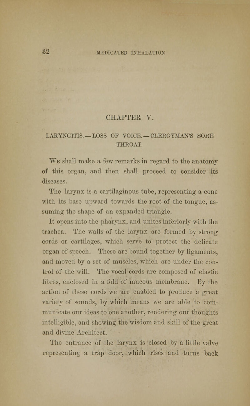 CHAPTER V. LARYNGITIS. —LOSS OF VOICE. — CLERGYMAN'S SORE THROAT. We shall make a few remarks in regard to the anatomy of this organ, and then shall proceed to consider its diseases. The larynx is a cartilaginous tube, representing a cone with its base upward towards the root of the tongue, as- suming the shape of an expanded triangle. It opens into the pharynx, and unites inferiorly with the trachea. The walls of the larynx are formed by strong cords or cartilages, which serve to protect the delicate organ of speech. These are bound together by ligaments, and moved by a set of muscles, which are under the con- trol of the will. The vocal cords are composed of elastic fibres, enclosed in a fold of mucous membrane. By the action of these cords we are enabled to produce a great variety of sounds, by which means we are able to com- municate our ideas to one another, rendering our thoughts intelligible, and showing the wisdom and skill of the great and divine Architect. The entrance of the larynx is closed by a little valve representing a trap door, which rises and turns back