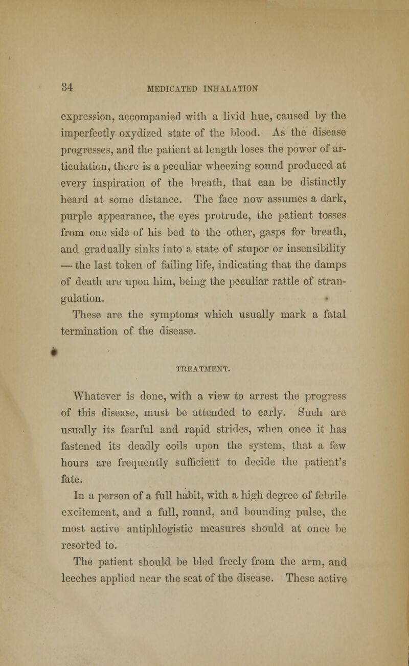 expression, accompanied with a livid hue, caused by the imperfectly oxydized state of the blood. As the disease progresses, and the patient at length loses the power of ar- ticulation, there is a peculiar wheezing sound produced at every inspiration of the breath, that can be distinctly heard at some distance. The face now assumes a dark, purple appearance, the eyes protrude, the patient tosses from one side of his bed to the other, gasps for breath, and gradually sinks into a state of stupor or insensibility — the last token of failing life, indicating that the damps of death are upon him, being the peculiar rattle of stran- gulation. These are the symptoms which usually mark a fatal termination of the disease. TREATMENT. Whatever is done, with a view to arrest the progress of this disease, must be attended to early. Such are usually its fearful and rapid strides, when once it has fastened its deadly coils upon the system, that a few hours are frequently sufficient to decide the patient's fate. In a person of a full habit, with a high degree of febrile excitement, and a full, round, and bounding pulse, the most active antiphlogistic measures should at once be resorted to. The patient should be bled freely from the arm, and leeches applied near the seat of the disease. These active