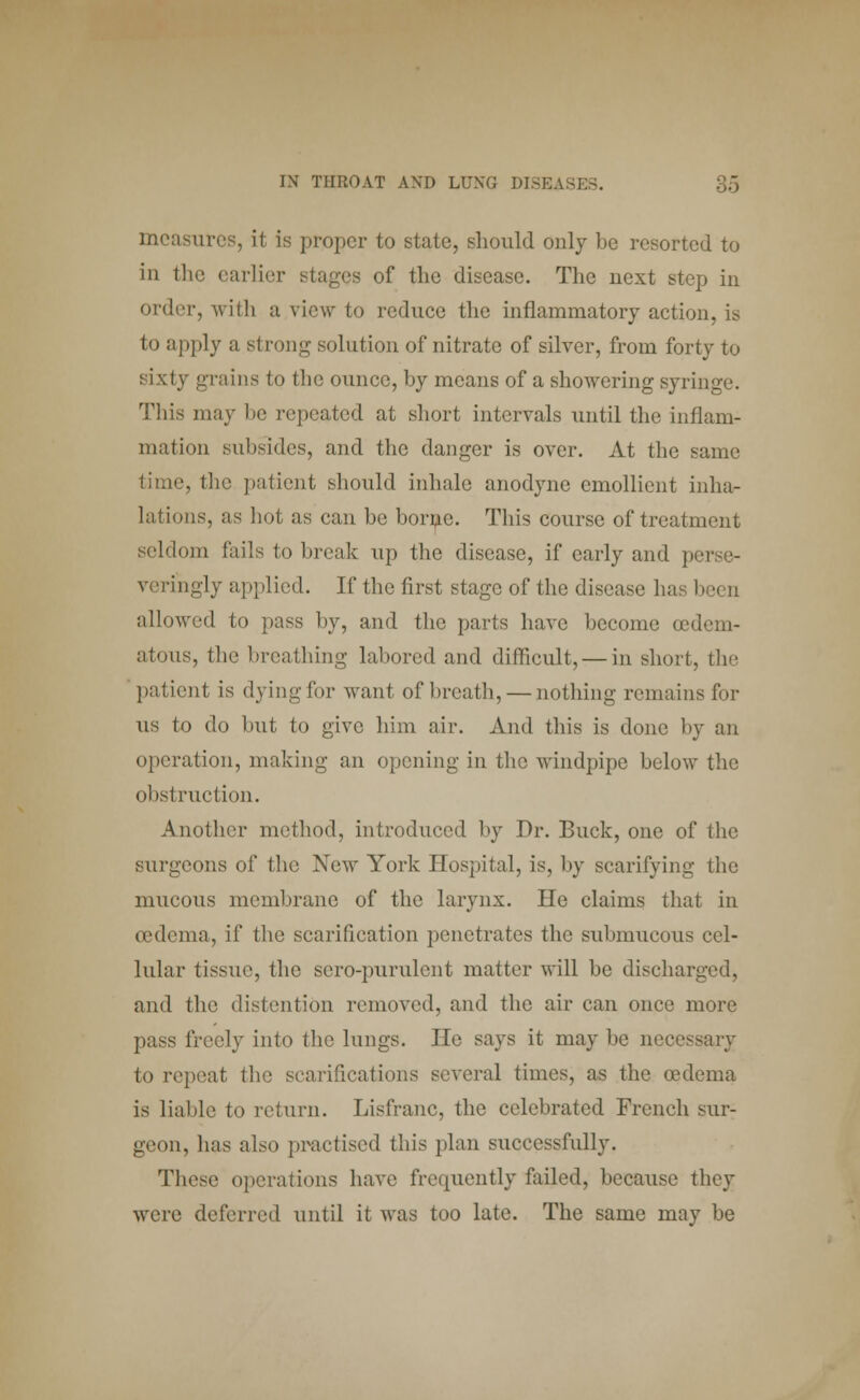 measures, it is proper to state, should only be resorted to in the earlier stages of the disease. The next step in order, with a view to reduce the inflammatory action, is to apply a strong solution of nitrate of silver, from forty to sixty grains to the ounce, by means of a showering syringe. This may be repeated at short intervals until the inflam- mation subsides, and the danger is over. At the same time, the patient should inhale anodyne emollient inha- lations, as hot as can be borne. This course of treatment seldom fails to break up the disease, if early and p veringly applied. If the first stage of the disease has be< □ allowed to pass by, and the parts have become cedem- atous, the breathing labored and difficult, — in short, the patient is dyingfor want of breath, — nothing remains for us to do but to give him air. And this is done by an operation, making an opening in the windpipe below the obstruction. Another method, introduced by Dr. Buck, one of the surgeons of the New York Hospital, is, by scarifying the mucous membrane of the larynx. He claims that in tedema, if the scarification penetrates the submucous cel- lular tissue, the sero-purulent matter will be discharged, and the distention removed, and tlie air can once more pass freely into the lungs. He says it may be necessary to repeat the scarifications several times, as the (edema is liable to return. Lisfranc, the celebrated French sur- geon, has also practised this plan successfully. These operations have frequently failed, because they were deferred until it was too late. The same may be