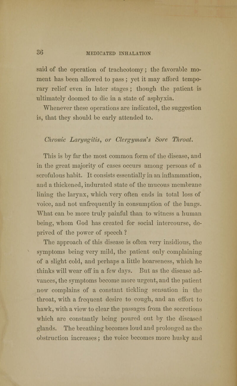 said of the operation of tracheotomy; the favorable mo- ment has been allowed to pass ; yet it may afford tempo- rary relief even in later stages ; though the patient is ultimately doomed to die in a state of asphyxia. Whenever these operations are indicated, the suggestion is, that they should be early attended to. Chronic Laryngitis, or Clergyman's Sore Throat. This is by far the most common form of the disease, and in the great majority of cases occurs among persons of a scrofulous habit. It consists essentially in an inflammation, and a thickened, indurated state of the nmcous membrane lining the larynx, which very often ends in total loss of voice, and not unfrequently in consumption of the lungs. What can be more truly painful than to witness a human being, whom God has created for social intercourse, de- prived of the power of speech ? The approach of this disease is often very insidious, the symptoms being very mild, the patient only complaining of a slight cold, and perhaps a little hoarseness, which he thinks will wear off in a few days. But as the disease ad- vances, the symptoms become more urgent, and the patient now complains of a constant tickling sensation in the throat, with a frequent desire to cough, and an effort to hawk, with a view to clear the passages from the secretions which are constantly being poured out by the diseased glands. The breathing becomes loud and prolonged as tin; obstruction increases; the voice becomes more husky and