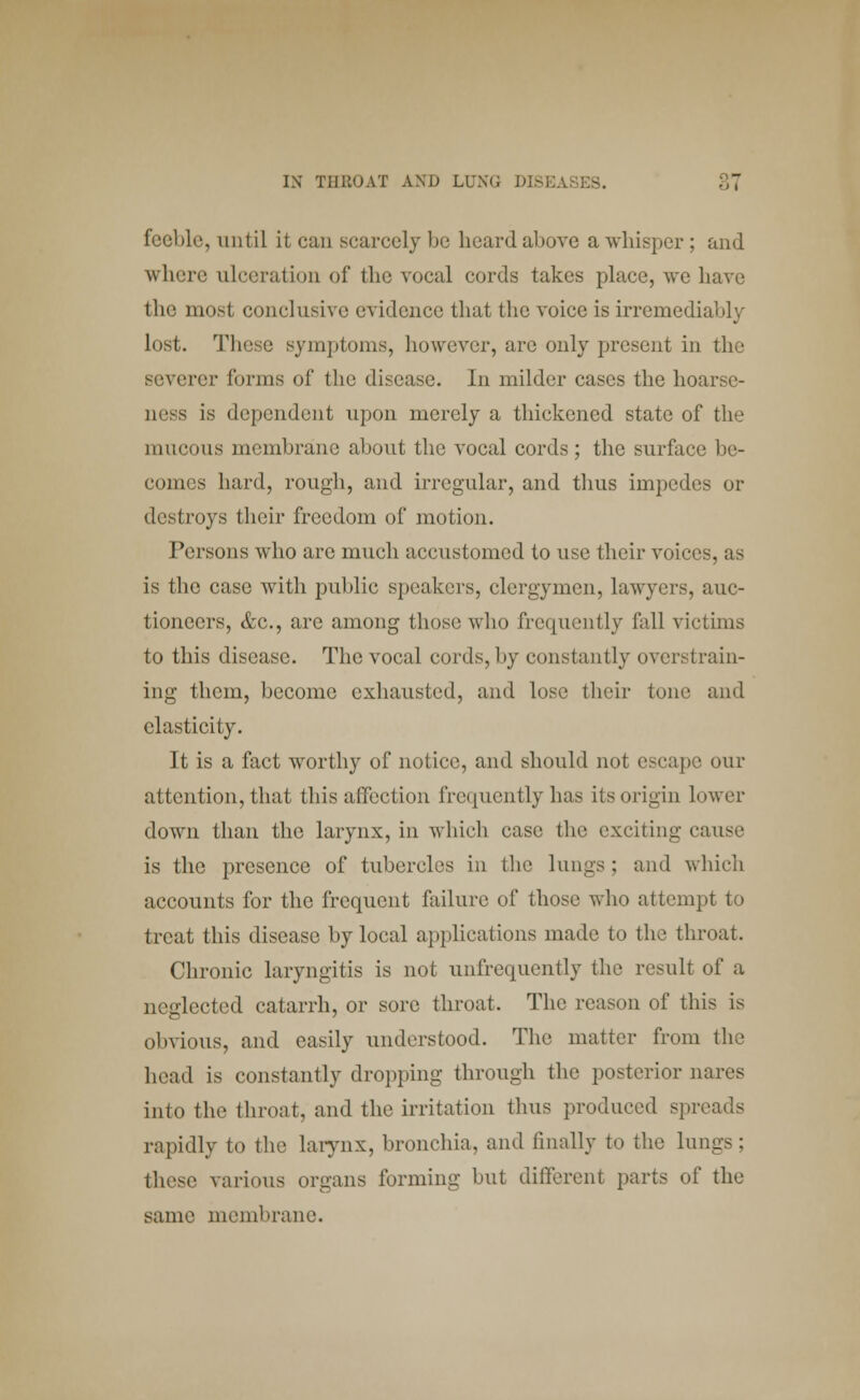 feeble, until it can scarcely be heard above a whisper ; and where ulceration of the vocal cords takes place, we have the most conclusive evidence that the voice is irremediably lost. These symptoms, however, are only present in the severer forms of the disease. In milder cases the hoarse- ness is dependent upon merely a thickened state of the mucous membrane about the vocal cords; the surface be- comes hard, rough, and irregular, and thus impedes or destroys their freedom of motion. Persons who are much accustomed to use their voice is the case with public speakers, clergymen, lawyers, auc- tioneers, &c, are among those who frequently fall victims to this disease. The vocal cords, by constantly overstrain- ing them, become exhausted, and lose their tone and elasticity. It is a fact worthy of notice, and should not escape our attention, that this affection frequently has its origin lower down than the larynx, in which case the exciting cans,' is the presence of tubercles in the lungs; and which accounts for the frequent failure of those who attempt to treat this disease by local applications made to the throat. Chronic laryngitis is not unfreuuently the result of a neglected catarrh, or sore throat. The reason of this is obvious, and easily understood. The matter from the head is constantly dropping through the posterior nares into the throat, and the irritation thus produced spreads rapidly to the larynx, bronchia, and finally to the lungs; these various organs forming but different parts of the same membrane.