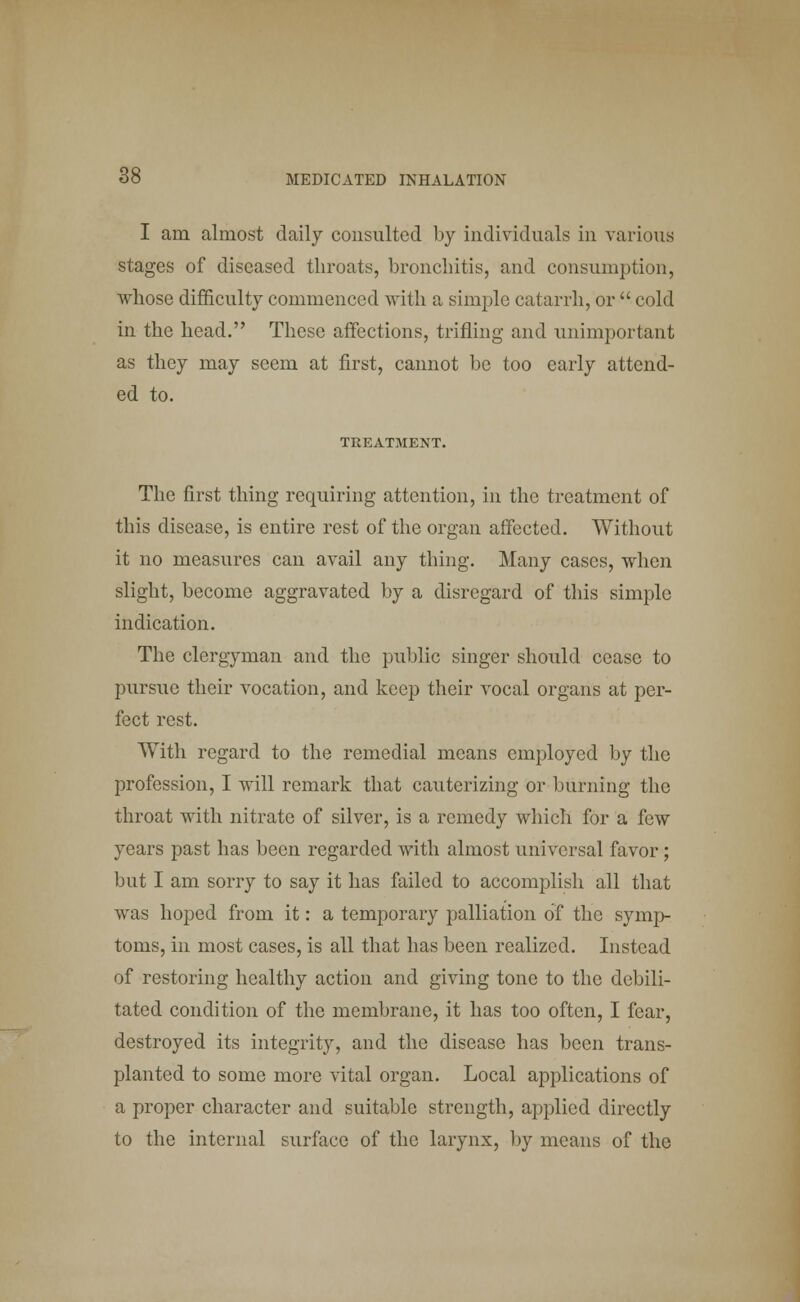 I am almost daily consulted by individuals in various stages of diseased throats, bronchitis, and consumption, whose difficulty commenced with a simple catarrh, or  cold in the head. These affections, trifling and unimportant as they may seem at first, cannot be too early attend- ed to. TREATMENT. The first thing requiring attention, in the treatment of this disease, is entire rest of the organ affected. Without it no measures can avail any thing. Many cases, when slight, become aggravated by a disregard of this simple indication. The clergyman and the public singer should cease to pursue their vocation, and keep their vocal organs at per- fect rest. With regard to the remedial means employed by the profession, I will remark that cauterizing or burning the throat with nitrate of silver, is a remedy which for a few years past has been regarded with almost universal favor; but I am sorry to say it has failed to accomplish all that was hoped from it: a temporary palliation of the symp- toms, in most cases, is all that has been realized. Instead of restoring healthy action and giving tone to the debili- tated condition of the membrane, it has too often, I fear, destroyed its integrity, and the disease has been trans- planted to some more vital organ. Local applications of a proper character and suitable strength, applied directly to the internal surface of the larynx, by means of the