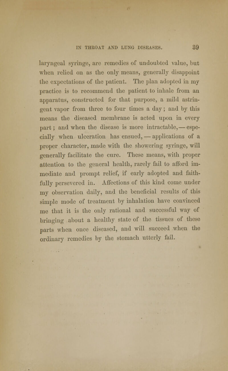 laryngeal syringe, arc remedies of undoubted -value, but when relied on as the only means, generally disappoint the expectations of the patient. The plan adopted in my practice is to recommend the patient to inhale from an apparatus, constructed for that purpose, a mild astrin- gent vapor from three to four times a day; and by this means the diseased membrane is acted upon in every part; and when the disease is more intractable,— espe- cially when ulceration has ensued, — applications of a proper character, made with the showering syringe, will generally facilitate the cure. These means, with proper attention to the general health, rarely fail to afford im- mediate and prompt relief, if early adopted and faith- fully persevered in. Affections of this kind come under my observation daily, and the beneficial results of this simple mode of treatment by inhalation have convinced me that it is the only rational and successful way of bringing about a healthy state of the tissues of these parts when once diseased, and will succeed when the ordinary remedies by the stomach utterly fail.