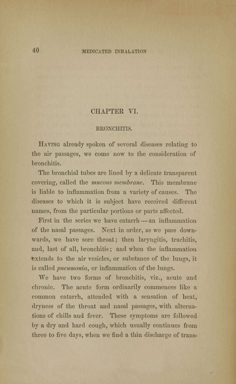 CHAPTER VI. BRONCHITIS. Having already spoken of several diseases relating to the air passages, we come now to the consideration of bronchitis. The bronchial tubes are lined by a delicate transparent covering, called the mucous membrane. This membrane is liable to inflammation from a variety of causes. The diseases to which it is subject have received different names, from the particular portions or parts affected. First in the series we have catarrh — an inflammation of the nasal passages. Next in order, as we pass down- wards, we have sore throat; then laryngitis, trachitis, and, last of all, bronchitis; and when the inflammation extends to the air vesicles, or substance of the lungs, it is called pneumonia, or inflammation of the lungs. We have two forms of bronchitis, viz., acute and chronic. The acute form ordinarily commences like a common catarrh, attended with a sensation of heat, dryness of the throat and nasal passages, with alterna- tions of chills and fever. These symptoms are followed by a dry and hard cough, which usually continues from three to five days, when we find a thin discharge of trans-