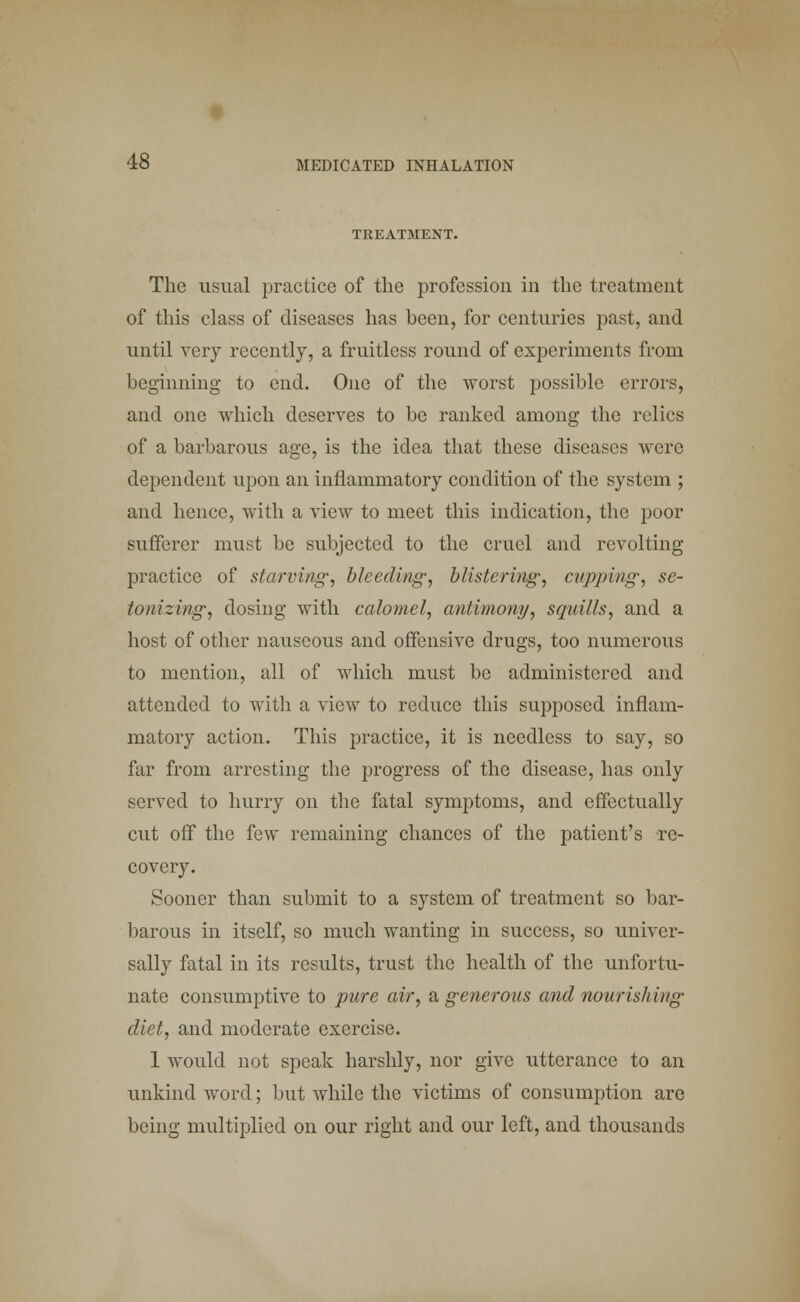 TREATMENT. The usual practice of the profession in the treatment of this class of diseases has been, for centuries past, and until very recently, a fruitless round of experiments from beginning to end. One of the worst possible errors, and one which deserves to be ranked among the relics of a barbarous age, is the idea that these diseases were dependent upon an inflammatory condition of the system ; and hence, with a view to meet this indication, the poor sufferer must be subjected to the cruel and revolting practice of starving, bleeding, blistering, cupping', se- tonizing, dosing with calomel, antimony, squills, and a host of other nauseous and offensive drugs, too numerous to mention, all of which must be administered and attended to with a view to reduce this supposed inflam- matory action. This practice, it is needless to say, so far from arresting the progress of the disease, has only served to hurry on the fatal symptoms, and effectually cut off the few remaining chances of the patient's re- covery. Sooner than submit to a system of treatment so bar- barous in itself, so much wanting in success, so univer- sally fatal in its results, trust the health of the unfortu- nate consumptive to pure air, a generous and nourishing diet, and moderate exercise. 1 would not speak harshly, nor give utterance to an unkind word; but while the victims of consumption are being multiplied on our right and our left, and thousands