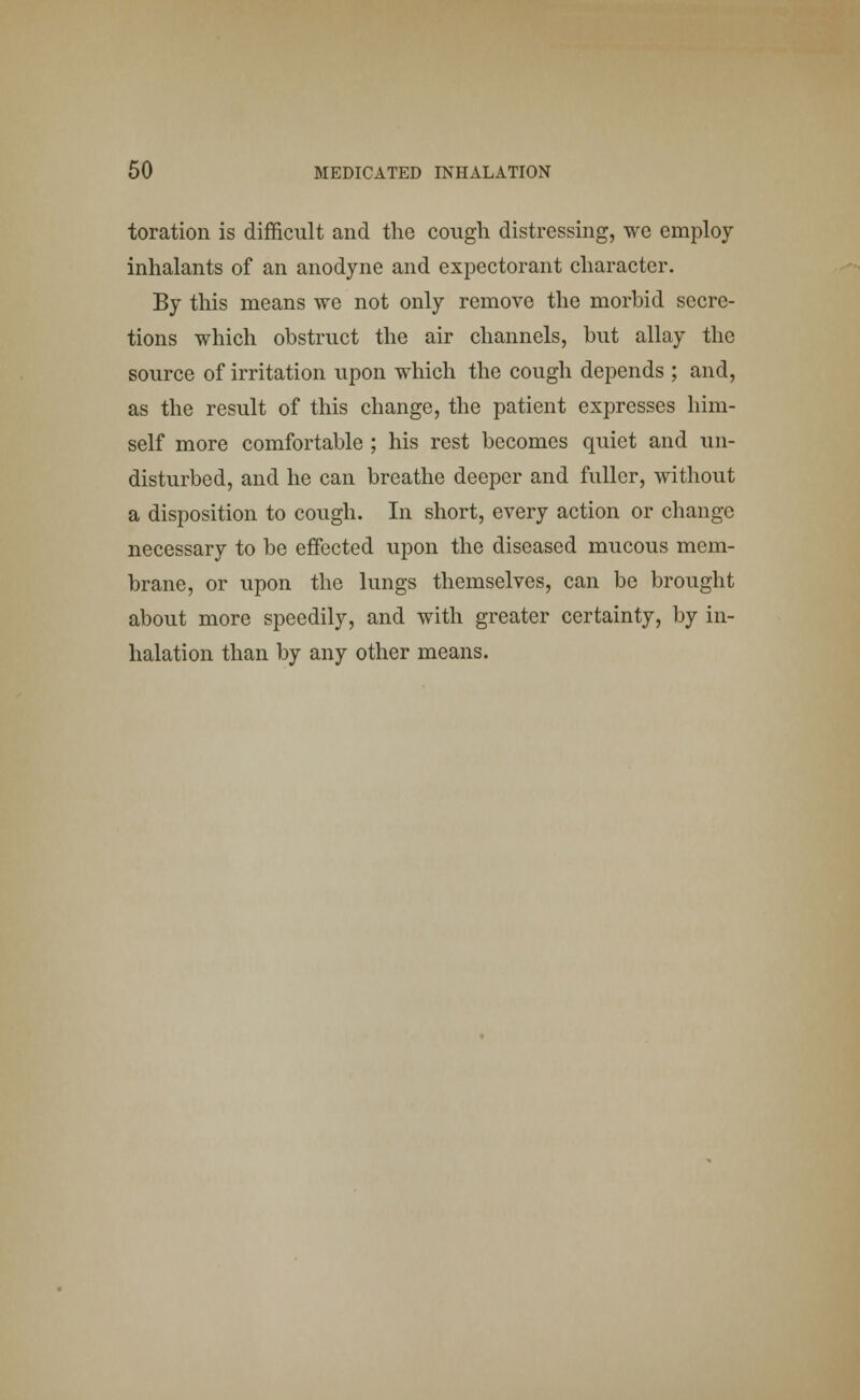 toration is difficult and the cough distressing, we employ inhalants of an anodyne and expectorant character. By this means we not only remove the morbid secre- tions which obstruct the air channels, but allay the source of irritation upon which the cough depends ; and, as the result of this change, the patient expresses him- self more comfortable ; his rest becomes quiet and un- disturbed, and he can breathe deeper and fuller, without a disposition to cough. In short, every action or change necessary to be effected upon the diseased mucous mem- brane, or upon the lungs themselves, can be brought about more speedily, and with greater certainty, by in- halation than by any other means.