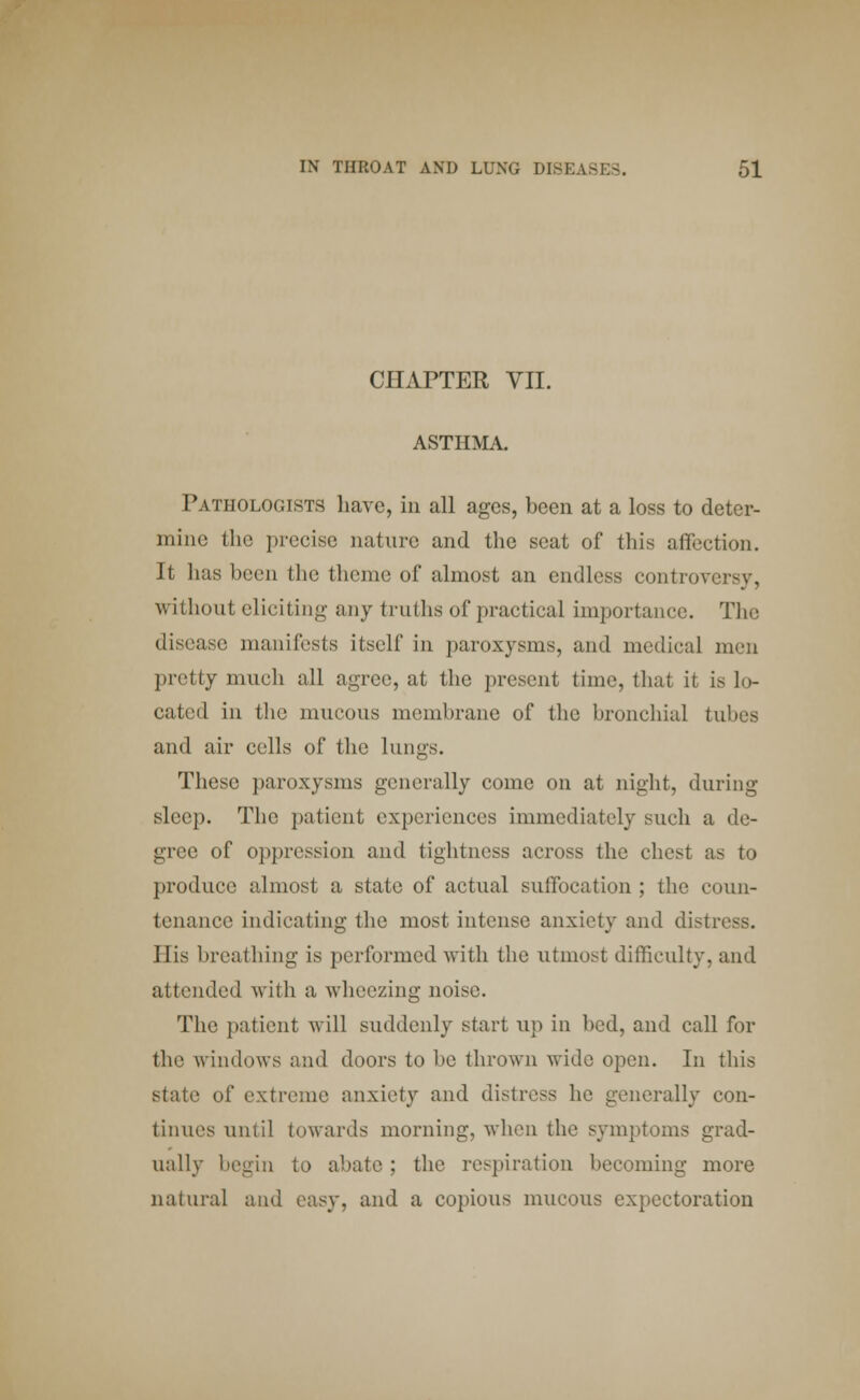 CHAPTER VII. ASTHMA. Pathologists have, in all ages, been at a loss to deter- mine the precise nature and the seat of this affection. It has been the theme of almost an endless control without eliciting any truths of practical importance. The disease, manifests itself in paroxysms, and medical men pretty much all agree, at the present time, that it is lo- cated in the mucous membrane of the bronchial tubes and air cells of the lungs. These paroxysms generally come on at night, during sleep. The patient experiences immediately such a de- gree of oppression and tightness across the chest as to produce almost a state of actual suffocation ; the coun- tenance indicating the most intense anxiety and distress. His breathing is performed with the utmost difficulty, and attended with a wheezing noise. The patient will suddenly start up in bed, and call for the windows and doors to be thrown wide open. In tins stale of extreme anxiety and distress he generally con- tinues until towards morning, when the symptoms grad- ually begin to abate ; the respiration becoming more natural and easy, and a copious mucous expectoration