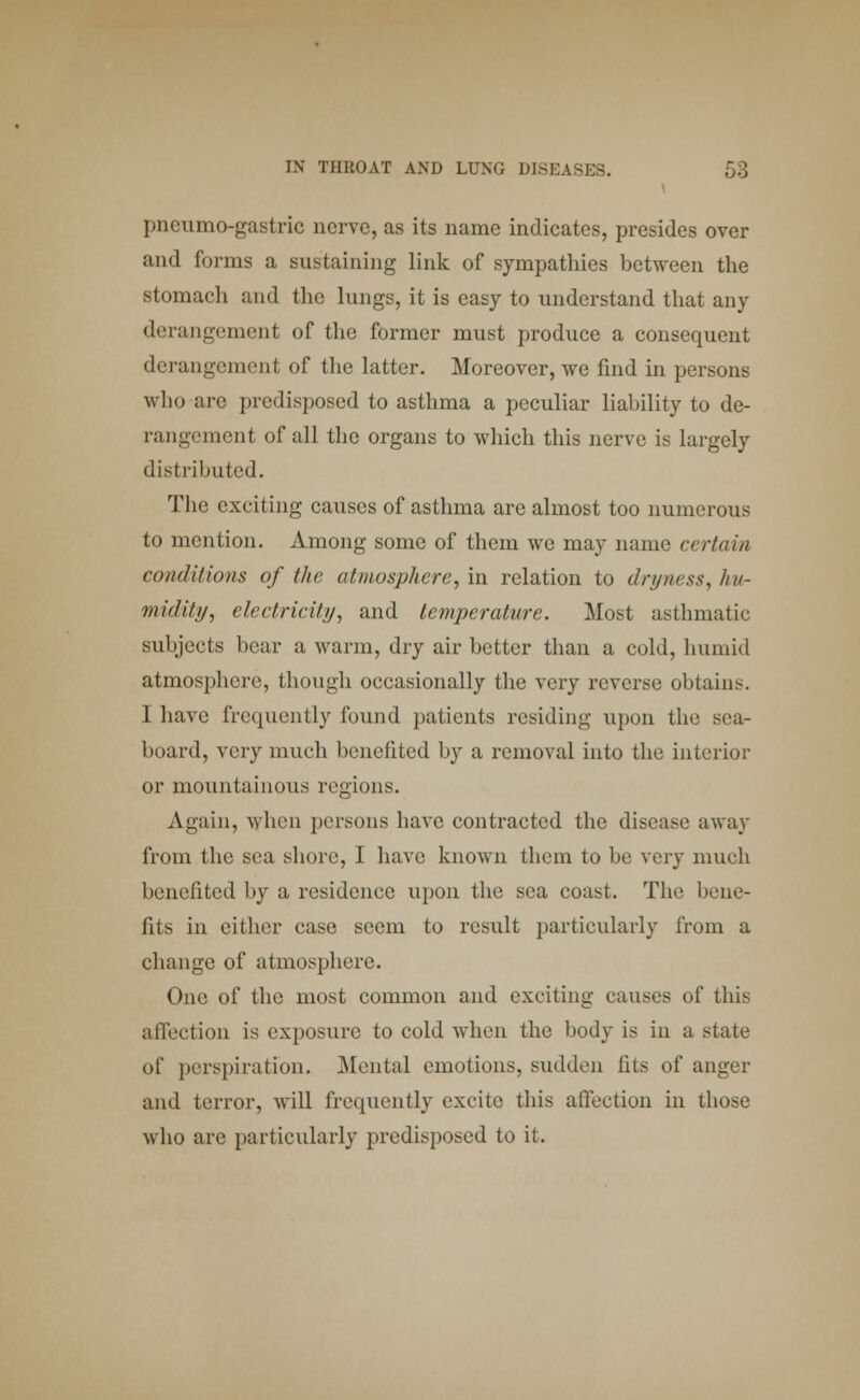 pneumo-gastric nerve, as its name indicates, presides over and forms a sustaining link of sympathies between the stomach and the lungs, it is easy to understand that any derangement of the former must produce a consequent derangement of the latter. Moreover, we find in persons who arc predisposed to asthma a peculiar liability to de- rangement of all the organs to which this nerve is largely distributed. The exciting causes of asthma are almost too numerous to mention. Among some of them we may name certain conditions of the atmosphere, in relation to dryness, hu- midity, electricity, and temperature. Most asthmatic subjects bear a warm, dry air better than a cold, humid atmosphere, though occasionally the very reverse obtains. I have frequently found patients residing upon the sen- board, very much benefited by a removal into the interior or mountainous regions. Again, when persons have contracted the disease away from the sea shore, I have known them to be very much benefited by a residence upon the sea coast. The bene- fits in cither case seem to result particularly from a change of atmosphere. One of the most common and exciting causes of this affection is exposure to cold when the body is in a state of perspiration, Mental emotions, sudden fits of anger and terror, will frequently excite this affection in those who are particularly predisposed to it.