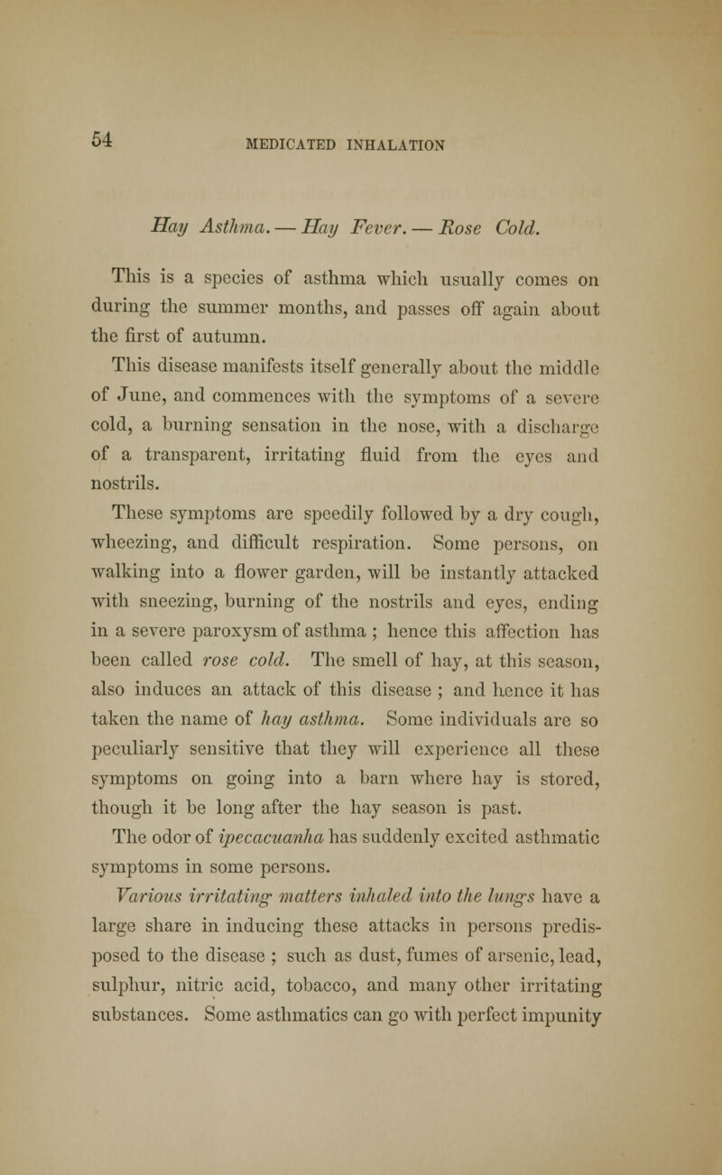 Hay Asthma. — Hay Fever. — Rose Cold. This is a species of asthma which usually comes on during the summer months, and passes off again about the first of autumn. This disease manifests itself generally about the middle of June, and commences with the symptoms of a severe cold, a burning sensation in the nose, with a discharge of a transparent, irritating fluid from the eyes and nostrils. These symptoms are speedily followed by a dry cough, wheezing, and difficult respiration. Some persons, on walking into a flower garden, will be instantly attacked with sneezing, burning of the nostrils and eyes, ending in a severe paroxysm of asthma ; hence this affection has been called rose cold. The smell of hay, at this season, also induces an attack of this disease ; and hence it has taken the name of hay asthma. Some individuals are so peculiarly sensitive that they will experience all these symptoms on going into a barn where hay is stored, though it be long after the hay season is past. The odor of ipecacuanha has suddenly excited asthmatic symptoms in some persons. Various irritating matters inhaled into the lungs have a large share in inducing these attacks in persons predis- posed to the disease ; such as dust, fumes of arsenic, lead, sulphur, nitric acid, tobacco, and many other irritating substances. Some asthmatics can go with perfect impunity