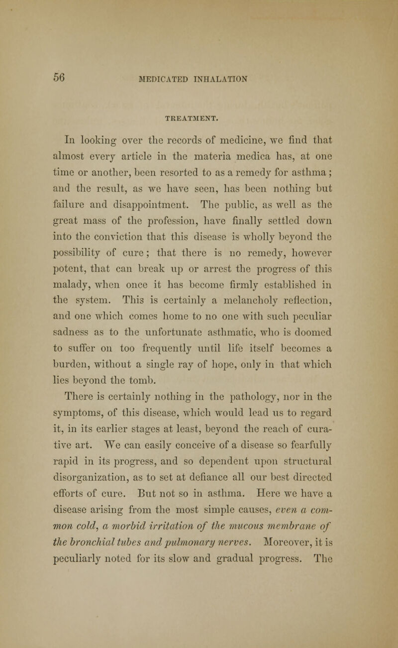 TREATMENT. In looking over the records of medicine, we find that almost every article in the materia medica has, at one time or another, been resorted to as a remedy for asthma ; and the result, as we have seen, has been nothing but failure and disappointment. The public, as well as the great mass of the profession, have finally settled down into the conviction that this disease is wholly beyond the possibility of cure; that there is no remedy, however potent, that can break up or arrest the progress of this malady, when once it has become firmly established in the system. This is certainly a melancholy reflection, and one which comes home to no one with such peculiar sadness as to the unfortunate asthmatic, who is doomed to suffer on too frequently until life itself becomes a burden, without a single ray of hope, only in that which lies beyond the tomb. There is certainly nothing in the pathology, nor in the symptoms, of this disease, which would lead us to regard it, in its earlier stages at least, beyond the reach of cura- tive art. We can easily conceive of a disease so fearfully rapid in its progress, and so dependent upon structural disorganization, as to set at defiance all our best directed efforts of cure. But not so in asthma. Here we have a disease arising from the most simple causes, even a com- mon cold, a morbid irritation of the mucous membrane of the bronchial tubes and pulmonary nerves. Moreover, it is peculiarly noted for its slow and gradual progress. The