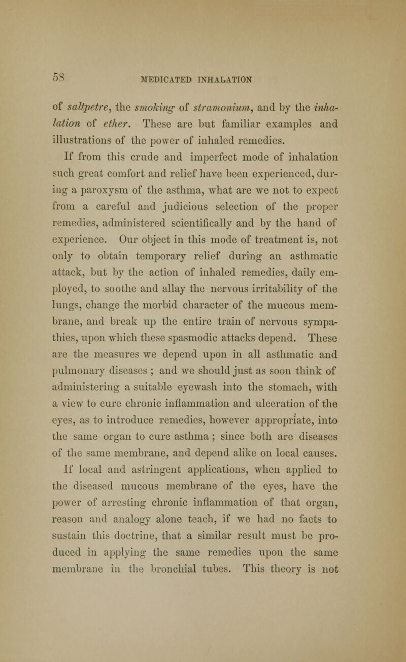 of saltpetre, the smoking of stramonium, and by the inha- lation of ether. These are hut familiar examples and illustrations of the power of inhaled remedies. If from this crude and imperfect mode of inhalation such great comfort and relief have been experienced, dur- ing a paroxysm of the asthma, what are we not to expect from a careful and judicious selection of the proper remedies, administered scientifically and by the hand of experience. Our object in this mode of treatment is, not only to obtain temporary relief during an asthmatic attack, but by the action of inhaled remedies, daily em- ployed, to soothe and allay the nervous irritability of the lungs, change the morbid character of the mucous mem- brane, and break up the entire train of nervous sympa- thies, upon which these spasmodic attacks depend. These arc the measures we depend upon in all asthmatic and pulmonary diseases ; and we should just as soon think of administering a suitable eyewash into the stomach, with a view to cure chronic inflammation and ulceration of the eyes, as to introduce remedies, however appropriate, into the same organ to cure asthma; since both are diseases of the same membrane, and depend alike on local causes. If local and astringent applications, when applied to the diseased mucous membrane of the eyes, have the power of arresting chronic inflammation of that organ, reason and analogy alone teach, if we had no facts to sustain this doctrine, that a similar result must be pro- duced in applying the same remedies upon the same membrane in the bronchial tubes. This theory is not