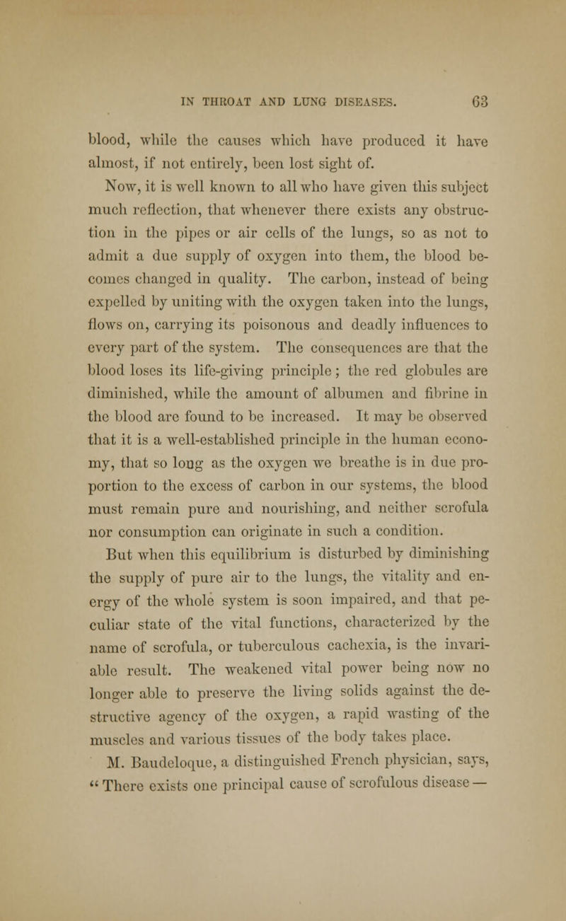 blood, while the causes which have produced it have almost, if not entirely, been lost sight of. Now, it is well known to all who have given this subject much reflection, that whenever there exists any obstruc- tion in the pipes or air cells of the lungs, so as not to admit a due supply of oxygen into them, the blood be- comes changed in quality. The carbon, instead of being expelled by uniting with the oxygen taken into the lungs, flows on, carrying its poisonous and deadly influences to every part of the system. The consequences are that the blood loses its life-giving principle; the red globules are diminished, while the amount of albumen and fibrine in the blood arc found to be increased. It may be observed that it is a well-established principle in the human econo- my, that so long as the oxygen we breathe is in due pro- portion to the excess of carbon in our systems, the blood must remain pure and nourishing, and neither scrofula nor consumption can originate in such a condition. But when this equilibrium is disturbed by diminishing the supply of pure air to the lungs, the vitality and en- ergy of the whole system is soon impaired, and that pe- culiar state of the vital functions, characterized by the name of scrofula, or tuberculous cachexia, is the invari- able result. The weakened vital power being now no longer able to preserve the living solids against the de- structive agency of the oxygen, a rapid wasting of the muscles and various tissues of the body takes place. M. Baudeloque, a distinguished French physician, says, There exists one principal cause of scrofulous disease —