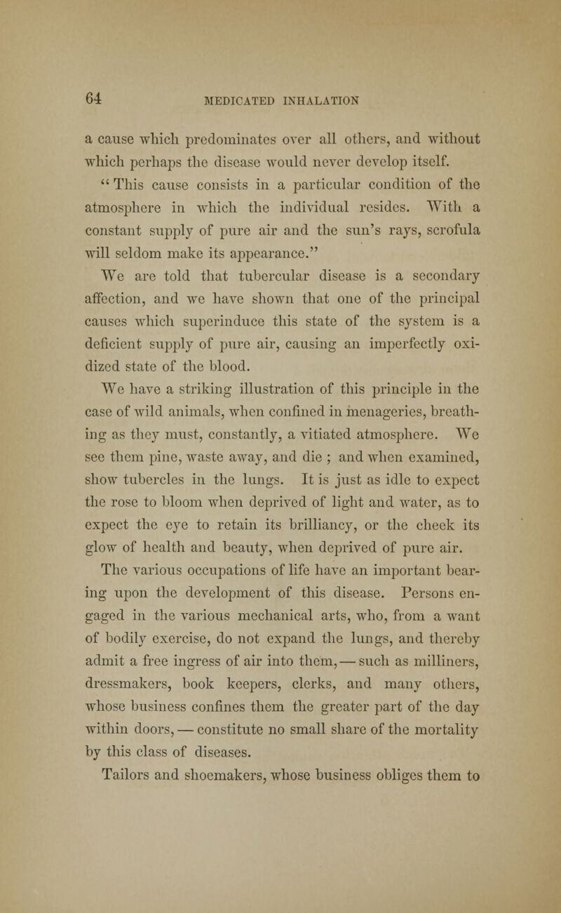 a cause which predominates over all others, and without which perhaps the disease would never develop itself.  This cause consists in a particular condition of the atmosphere in which the individual resides. With, a constant supply of pure air and the sun's rays, scrofula will seldom make its appearance. We are told that tubercular disease is a secondary affection, and we have shown that one of the principal causes which superinduce this state of the system is a deficient supply of pure air, causing an imperfectly oxi- dized state of the blood. We have a striking illustration of this principle in the case of wild animals, when confined in menageries, breath- ing as they must, constantly, a vitiated atmosphere. We see them pine, waste away, and die ; and when examined, show tubercles in the lungs. It is just as idle to expect the rose to bloom when deprived of light and water, as to expect the eye to retain its brilliancy, or the cheek its glow of health and beauty, when deprived of pure air. The various occupations of life have an important bear- ing upon the development of this disease. Persons en- gaged in the various mechanical arts, who, from a want of bodily exercise, do not expand the lungs, and thereby admit a free ingress of air into them, — such as milliners, dressmakers, book keepers, clerks, and many others, whose business confines them the greater part of the day within doors, — constitute no small share of the mortality by this class of diseases. Tailors and shoemakers, whose business obliges them to