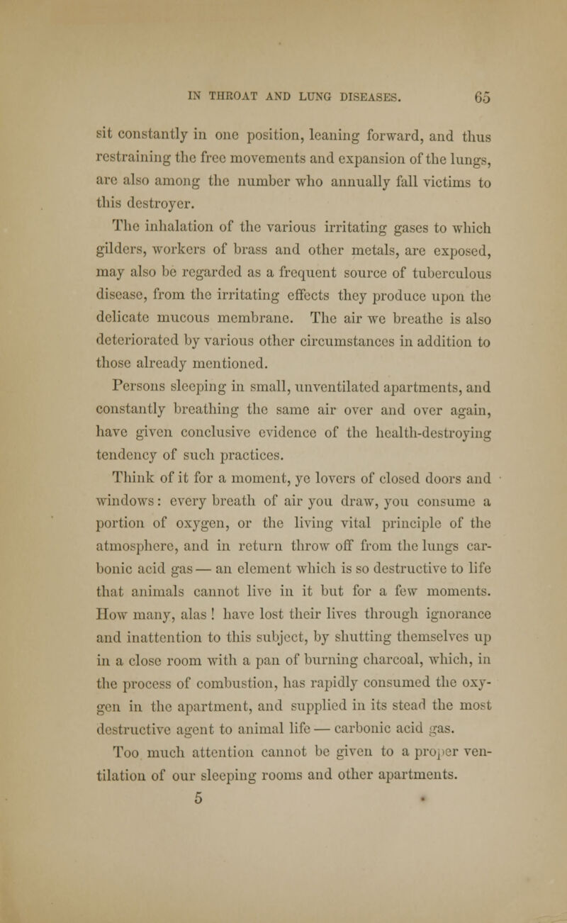 sit constantly in one position, leaning forward, and thus restraining the free movements and expansion of the lungs, are also among the number who annually fall victims to Hi is destroyer. The inhalation of the various irritating gases to which gilders, workers of brass and other metals, are exposed, may also be regarded as a frequent source of tuberculous disease, from the irritating effects they produce upon the delicate mucous membrane. The air we breathe is also deteriorated by various other circumstances in addition to those already mentioned. Persons sleeping in small, unventilated apartments, and constantly breathing the same air over and over again, have given conclusive evidence of the health-destroying tendency of such practices. Think of it for a moment, ye lovers of closed doors and windows: every breath of air you draw, you consume a portion of oxygen, or the living vital principle of the atmosphere, and in return throw off from the lungs car- bonic acid gas— an clement which is so destructive to life that animals cannot live in it but for a few moments. How many, alas ! have lost their lives through ignorance and inattention to this subject, by shutting themselves up in a close room with a pan of burning charcoal, which, in the process of combustion, has rapidly consumed the oxy- gen in the apartment, and supplied in its stead the most destructive agent to animal life — carbonic acid gas. Too much attention cannot be given to a proper ven- tilation of our sleeping rooms and other apartments. 5