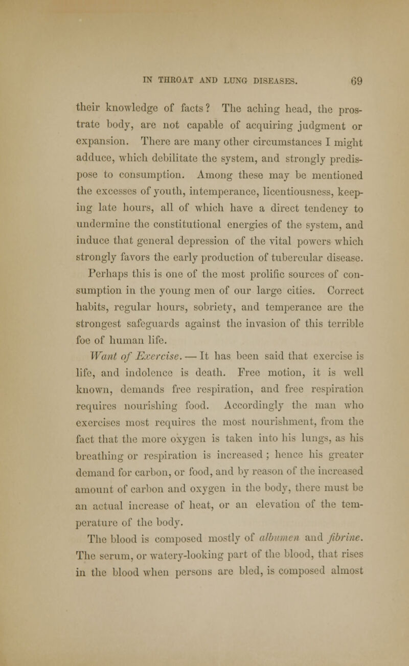 their knowledge of facts? The aching head, the pros- trate body, are not capable of acquiring judgment or expansion. There are many other circumstances I might adduce, which debilitate the system, and strongly predis- pose to consumption. Among these may be mentioned the excesses of youth, intemperance, licentiousness, keep- ing late hours, all of which have a direct tendency to undermine the constitutional energies of the system, and induce that general depression of the vital powers which strongly favors the early production of tubercular disease. Perhaps this is one of the most prolific sources of con- sumption in the young men of our large cities. Correct habits, regular hours, sobriety, and temperance are the strongest safeguards against the invasion of this terrible foe of human life. Want of Exercise. — It has been said that exercise is life, and indolence is death. Free motion, it is well known, demands free respiration, and free respiration requires nourishing food. Accordingly the man who exercises most requires the most nourishment, from the lad that the more oxygen is taken into his lungs, as his breathing or respiration is increased ; hence his greater demand for carbon, or food, and by reason of the increased amount of carbon and oxygen in the body, there mu an actual increase of heat, or an elevation of the tem- perature of the body. The blood is composed mostly oi' albumen and fibrine. The serum, or watery-looking part of the blood, that rises in the blood when persons are bled, is composed almost